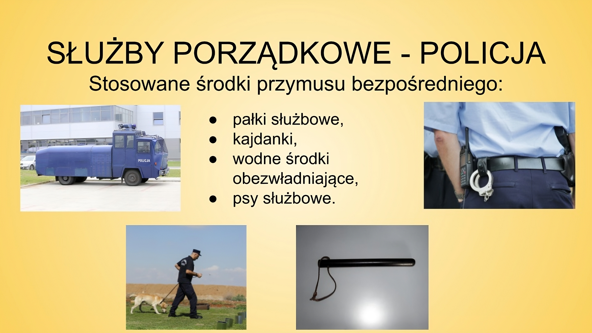 Slajd zatytułowany: Służby porządkowe - policja. Treść tekstowa widoczna na slajdzie:  Stosowane środki przymusu bezpośredniego: pałki służbowe,  kajdanki,  wodne środki obezwładniające,  psy służbowe. Na slajdzie znajdują się cztery zdjęcia. Pierwsze przedstawia samochód ciężarowy w kolorze niebieskim z napisem "POLICJA". Drugie zdjęcie ukazuje mężczyznę ubranego w mundur, czapkę z daszkiem. Mężczyzna prowadzi na smyczy psa tropiącego. Trzecie zdjęcie przedstawia pałkę policyjną. Czwarte zdjęcie ukazuje plecy mężczyzny ubranego w mundur  policyjny. Do pasa na przypięte ma kajdanki oraz krótkofalówkę. 