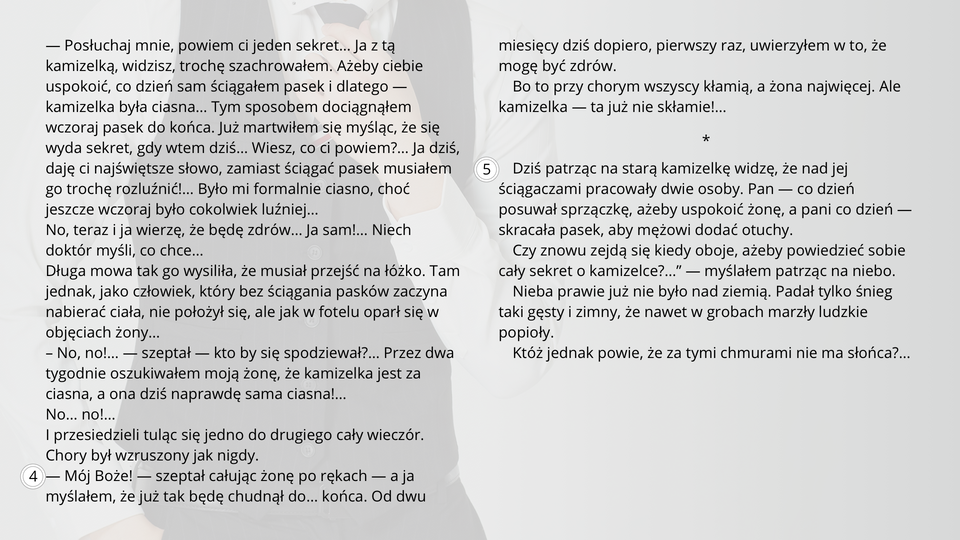 Ilustracja przedstawia fragment tekstu noweli Bolesława Prusa "Kamizelka". Tekst: Ale pewnego dnia radość chorego nie miała granic. Kiedy żona wróciła z lekcji, powitał ją z błyszczącymi oczyma i rzekł bardzo wzruszony:— Posłuchaj mnie, powiem ci jeden sekret… Ja z tą kamizelką, widzisz, trochę szachrowałem. Ażeby ciebie uspokoić, co dzień sam ściągałem pasek i dlatego — kamizelka była ciasna… Tym sposobem dociągnąłem wczoraj pasek do końca. Już martwiłem się myśląc, że się wyda sekret, gdy wtem dziś… Wiesz, co ci powiem?… Ja dziś, daję ci najświętsze słowo, zamiast ściągać pasek musiałem go trochę rozluźnić!… Było mi formalnie ciasno, choć jeszcze wczoraj było cokolwiek luźniej…No, teraz i ja wierzę, że będę zdrów… Ja sam!… Niech doktór myśli, co chce…Długa mowa tak go wysiliła, że musiał przejść na łóżko. Tam jednak, jako człowiek, który bez ściągania pasków zaczyna nabierać ciała, nie położył się, ale jak w fotelu oparł się w objęciach żony…-– No, no!… — szeptał — kto by się spodziewał?… Przez dwa tygodnie oszukiwałem moją żonę, że kamizelka jest za ciasna, a ona dziś naprawdę sama ciasna!…No… no!…I przesiedzieli tuląc się jedno do drugiego cały wieczór. Chory był wzruszony jak nigdy.— Mój Boże! — szeptał całując żonę po rękach — a ja myślałem, że już tak będę chudnął do… końca. Od dwu miesięcy dziś dopiero, pierwszy raz, uwierzyłem w to, że mogę być zdrów. Bo to przy chorym wszyscy kłamią, a żona najwięcej. Ale kamizelka — ta już nie skłamie!…*Dziś patrząc na starą kamizelkę widzę, że nad jej ściągaczami pracowały dwie osoby. Pan — co dzień posuwał sprzączkę, ażeby uspokoić żonę, a pani co dzień — skracała pasek, aby mężowi dodać otuchy. „Czy znowu zejdą się kiedy oboje, ażeby powiedzieć sobie cały sekret o kamizelce?…” — myślałem patrząc na niebo. Nieba prawie już nie było nad ziemią. Padał tylko śnieg taki gęsty i zimny, że nawet w grobach marzły ludzkie popioły. Któż jednak powie, że za tymi chmurami nie ma słońca?…