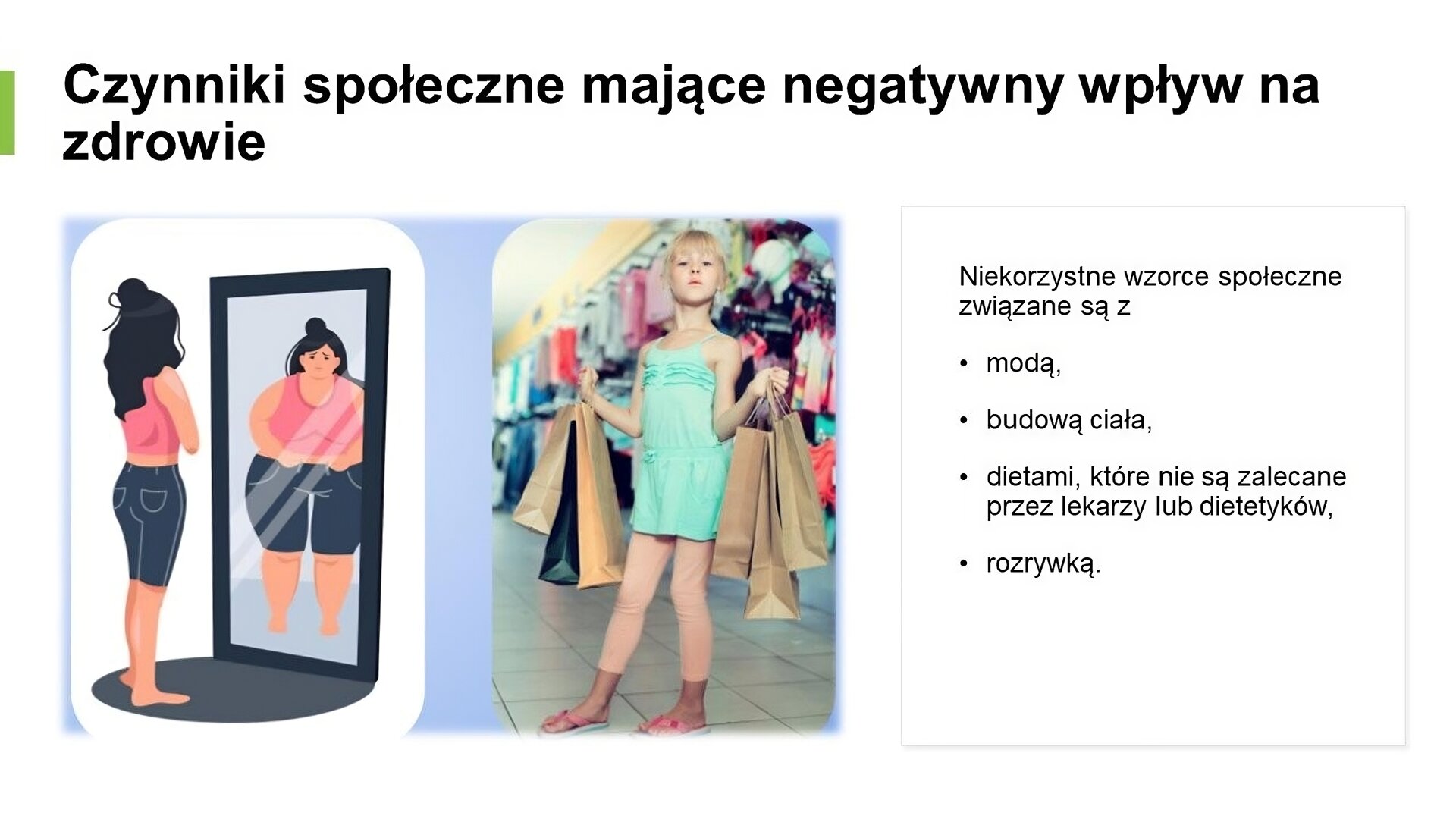Biały slajd, na którym umieszczone zostały dwa zdjęcia oraz tekst. W górnej części slajdu napis: „Czynniki społeczne mające negatywny wpływ na zdrowie”. Poniżej, z lewej strony slajdu, dwa zdjęcia. Pierwsze z nich przedstawia chudą dziewczynę, która stoi przed lustrem. W odbiciu widzi osobę grubą, która ma na sobie te same ubrania. Obok drugie zdjęcie, przedstawiające młodą dziewczynę, która pozuje w sklepie i trzyma w dłoniach dużo papierowych toreb z zakupami. Z prawej strony slajdu tekst: „Niekorzystne wzorce społeczne związane są z: modą, budową ciała, dietami, które nie są zalecane prze lekarzy czy dietetyków, rozrywką”.