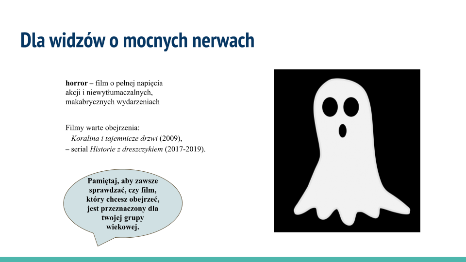 Biała plansza, w jej górnej części napis: Dla widzów o mocnych nerwach. Poniżej tekst: horror – film o pełnej napięcia akcji i niewytłumaczalnych, makabrycznych wydarzeniach. Filmy warte obejrzenia:  "Koralina i tajemnicze drzwi" (2009), serial "Historie z dreszczykiem" (2017‑2019). Na samym dole bladoniebieski dymek z tekstem wewnątrz: Pamiętaj, aby zawsze sprawdzać, czy film, który chcesz obejrzeć,  jest przeznaczony dla twojej grupy wiekowej. Po prawej stronie rysunek przedstawiający postać białego ducha na czarnym tle. Duch kształtem przypomina ośmiornicę o krótkich mackach i wydłużonym tułowiu. Ma wielkie czarne okrągłe oczy i czarny otwór gębowy. Wygląda na przestraszonego.