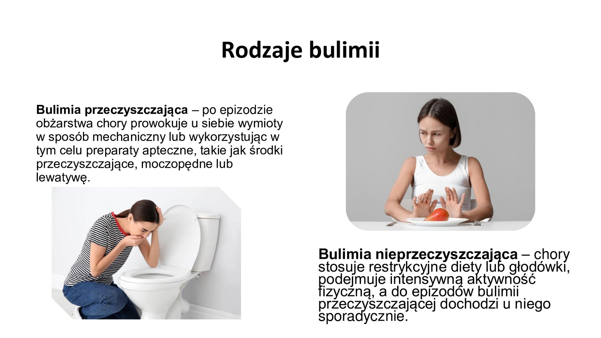 Biały slajd. U góry slajdu napis: „Rodzaje bulimii”. Poniżej, z lewej strony tekst: „Bulimia przeczyszczająca - po epizodzie obżarstwa, chory prowokuje u siebie wymioty w sposób mechaniczny lub wykorzystując w tym celu preparaty apteczne, takie jak środki przeczyszczające, moczopędne lub lewatywę”. Pod tekstem zdjęcie przedstawia młodą kobietę, która trzyma prawą dłoń na ustach i pochyla się nad ubikacją. Z prawej strony slajdu, u góry, zdjęcie przedstawia kobietę siedzącą przy stole. Przed nią talerz, na którym jest połowa czerwonego pomidora. Kobieta odwraca głowę i układa dłonie w geście odmowy. Pod zdjęciem tekst: „Bulimia nieprzeczyszczająca - chory stosuje restrykcyjne diety lub głodówki, podejmuje intensywną aktywność fizyczną, a do epizodów bulimii przeczyszczającej dochodzi u niego sporadycznie”..