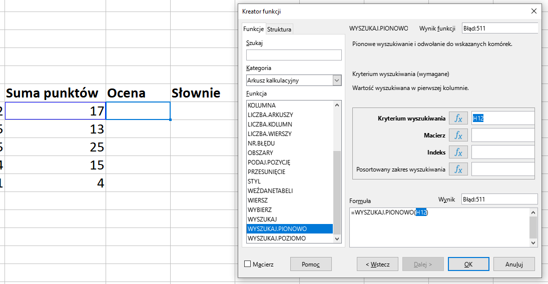 Ilustracja przedstawia fragment arkusza kalkulacyjnego w programie  LibreOffice Calc  Widoczne są kolumny tabeli z nagłówkami: Suma punktów, Ocena, Słownie. W kolumnie Suma punktów znajdują się wartości liczbowe, a kolumny Ocena i Słownie są puste. Pierwsze komórki w obu kolumnach są w niebieskiej i fioletowej ramce. Z prawej strony znajduje się okno zatytułowane Kreator funkcji. Z prawej strony znajdują się dwie zakładki – Funkcje i Struktura. Wybrana jest zakładka Funkcje. Znajdujące się pod nią okienko Szukaj jest puste. W okienku Kategoria wybrano: Arkusz kalkulacyjny, a w okienku Funkcja opcję WYSZUKAJ.PIONOWO. W znajdującym się po prawej stronie okienku Wynik funkcji widnieje zawartość Błąd:511. Poniżej znajduje się pole: Kryterium wyszukiwania z zawartością H12 oraz puste pola: Macierz, Indeks, Posortowany zakres wyszukiwania. W polu Wynik znajduje się zawartość: Błąd:511, a w umiejscowionym poniżej okienku Formuła: =WYSZUKAJ.PIONOWO(H12). W dolnej części paska znajduje się odznaczona opcja Macierz i prostokątne przyciski: Pomoc, &lt;Wstecz, Dalej&gt;, OK i Anuluj. 