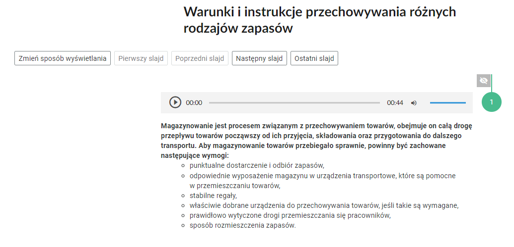 Grafika przedstawia widok na fragment pionowej osi. W górnej części nagłówek: “Warunki i instrukcje przechowywania różnych rodzajów zapasów”. Pod nagłówkiem, po lewej stronie przyciski nawigacyjne w formie prostokątnych ramek z tekstem. Pierwsza ramka: “Zmień sposób wyświetlania”. Druga ramka: “Pierwszy slajd”. Trzecia ramka: “Poprzedni slajd”. Czwarta ramka: “Następny slajd”. Piąta ramka: “Ostatni slajd”. Poniżej pierwsza zakładka z odkrytą treścią. W jej górnej części znajduje się prostokątny odtwarzacz z nagraniem opisu magazynowania. Z lewej strony odtwarzacza jest ikona trójkąta wpisanego w koło. - Służy do włączenia nagrania. Obok znajduje się informacja o czasie odtworzonego fragmentu - zero minut i zero sekund. Obok jest pasek, dzięki któremu można zaznaczyć konkretny moment nagrania do otworzenia. Po prawej stronie paska znajduje się informacja o całkowitej długości nagrania - czterdzieści cztery sekundy. W prawej części odtwarzacza znajduje się ikona głośnika służąca do wyłączenia/włączenia dźwięku oraz pasek, na którym można ustawić odpowiedni poziom głośności. Poniżej treść: “Magazynowanie jest procesem związanym z przechowywaniem towarów, obejmuje on całą drogę przepływu towarów począwszy od ich przyjęcia, składowania oraz przygotowania do dalszego transportu. Aby magazynowanie towarów przebiegało sprawnie, powinny być zachowane następujące wymogi: punktualne dostarczenie i odbiór zapasów, odpowiednie wyposażenie magazynu w urządzenia transportowe, które są pomocne w przemieszczaniu towarów, stabilne regały, właściwie dobrane urządzenia do przechowywania towarów, jeśli takie są wymagane, prawidłowo wytyczone drogi przemieszczania się pracowników, sposób rozmieszczenia zapasów”.