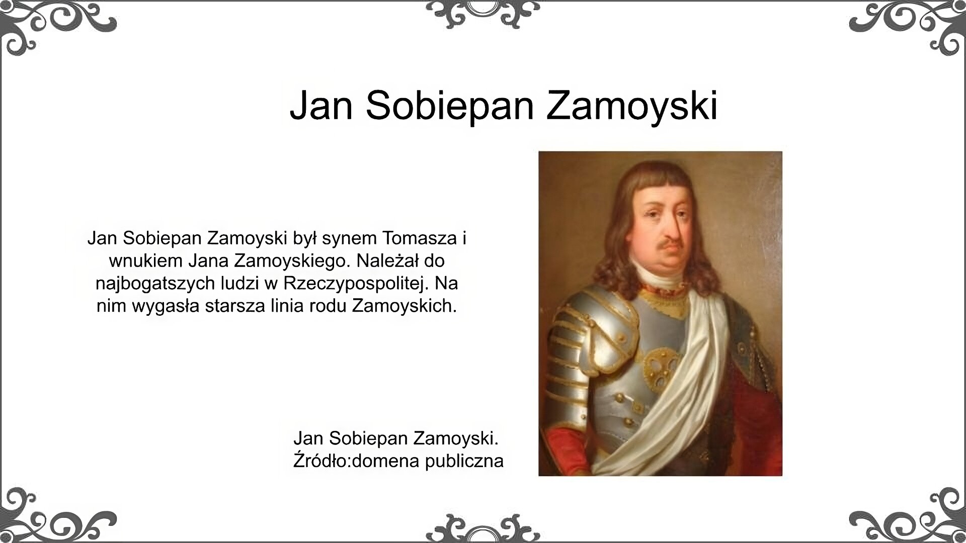 Biały slajd. U góry nagłówek: „Jan Sobiepan Zamoyski”. Poniżej, z lewej stronu, tekst: „Jan Sobiepan Zamoyski był synem Tomasza i wnukiem Jana Zamoyskiego. Należał do najbogatszych ludzi w Rzeczypospolitej. Na nim wygasła starsza linia rodu Zamoyskich”. Z prawej strony portret Jana Sobiepana Zamoyskiego. Jest to mężczyzna o długich włosach do ramion i z krótkim wąsem. Ubrany jest na sposób wojskowy, w zdobiony pancerz. Obok obrazu podpis: „Jan Sobiepan Zamoyski. Źródło: domena publiczna”.