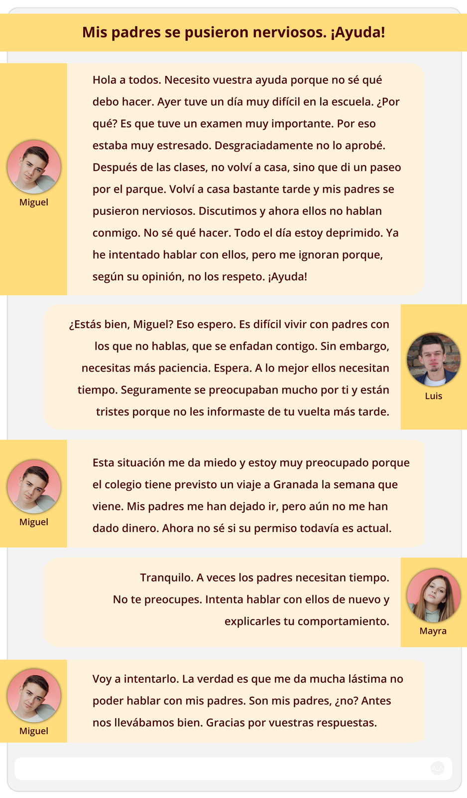 Grafika przedstawia wpisy na forum. Przy każdym imieniu widnieje miniaturowe zdjęcie. Nagłówek: Mis padres se pusieron nerviosos. ¡Ayuda!. Treść wpisów: 
Miguel: Hola a todos. Necesito vuestra ayuda porque no sé qué debo hacer. Ayer tuve un día muy difícil en la escuela. ¿Por qué? Es que tuve un examen muy importante. Por eso estaba muy estresado. Desgraciadamente no lo aprobé. Después de las clases, no volví a casa, sino que di un paseo por el parque. Volví a casa bastante tarde y mis padres se pusieron nerviosos. Discutimos y ahora ellos no hablan conmigo. No sé qué hacer. Todo el día estoy deprimido. Ya he intentado hablar con ellos, pero me ignoran porque, según su opinión, no los respeto. ¡Ayuda!  
Luis: ¿Estás bien, Miguel? Eso espero. Es difícil vivir con padres con los que no hablas, que se enfadan contigo. Sin embargo, necesitas más paciencia. Espera. A lo mejor ellos necesitan tiempo. Seguramente se preocupaban mucho por ti y están tristes porque no les informaste de tu vuelta más tarde.
Miguel: Esta situación me da miedo y estoy muy preocupado porque el colegio tiene previsto un viaje a Granada la semana que viene. Mis padres me han dejado ir, pero aún no me han dado dinero. Ahora no sé si su permiso todavía es actual.
Mayra: Tranquilo. A veces los padres necesitan tiempo. No te preocupes. Intenta hablar con ellos de nuevo y explicarles tu comportamiento.
Miguel: Voy a intentarlo. La verdad es que me da mucha lástima no poder hablar con mis padres. Son mis padres, ¿no? Antes nos llevábamos bien. Gracias por vuestras respuestas.
