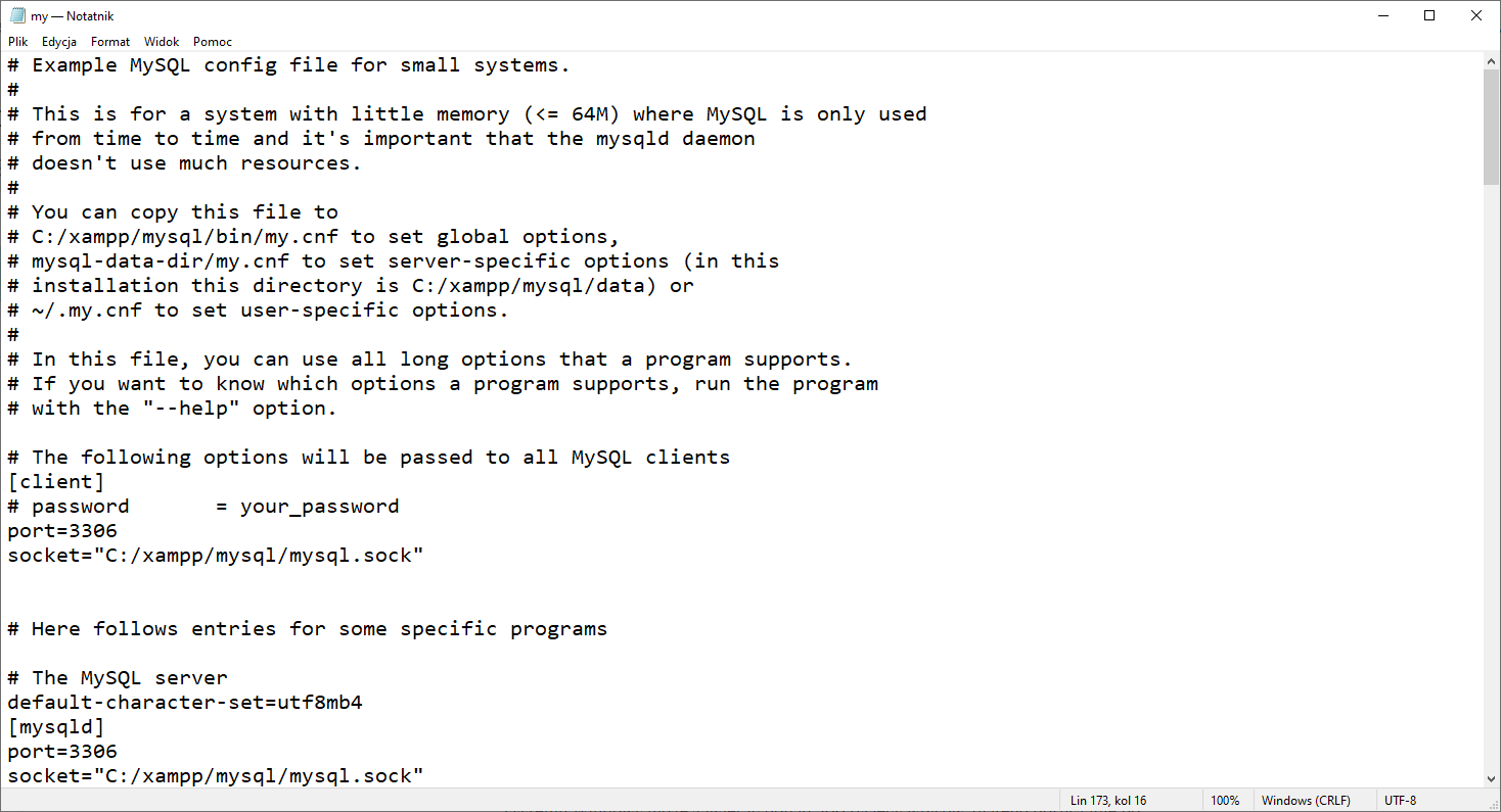 Plik konfiguracyjny serwera baz danych MySQL stanowiącego moduł oprogramowania XAMPP. Zrzut ekranu przedstawia otwarty notatnik o nazwie my. Treść znajdująda się w notaniku jest następująca w kolejnych wierszch: 1. #  Example MySQL config file for small systems. 2. 3.  This is for a system with little memory (&lt;= 64M) where MySQL is only used  4. # from time to time and it’s important that the mysql daemon 5. # doesn’t use much resources. 6. # 7. # You can copy this file to 8. C:/xampp/mysql/bin/my.cnf to set global options 9. # mysql-data-dir/my.cnf to set server-specific options (in this 10. # installation this directory is C:/xampp/mysql/data) or 11. ~/.my.cnf to set user-specific options. 12. # 13. # In this file, you can use all long options that a program supports. 14. # If you want to know which options a program supports, run the program 15. # with the ”--help” option. 16. # 17. # The following options will be passed to all MySQL clients 18. [client] 19. # password	= your_password 20. port=3306 21. socket=”C:/xampp/mysql/mysql.sock” 22. 23. 24. # Here follows entries for some specific programs 25. 26. # The MySQL server 27. default-character-set=utf8mb4 28. [mysqld] 29. port=3306 30. socket=”C:/xampp/mysql.sock”