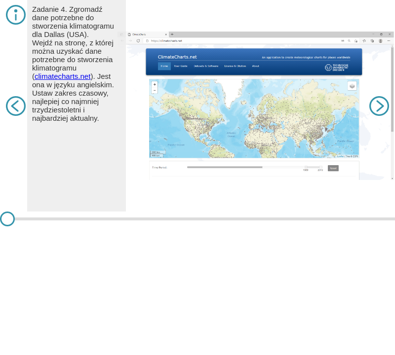 Slajd 1. Zadanie 4. Zgromadź dane potrzebne do stworzenia klimatogramu dla Dallas (USA). Wejdź na stronę, z której można uzyskać dane potrzebne do stworzenia klimatogramu (climatecharts.net). Jest ona w języku angielskim. Ustaw zakres czasowy, najlepiej co najmniej trzydziestoletni i najbardziej aktualny. Na slajdzie jest zrzut ekranu na stronę ClimateCharts.net z mapą świata, na której są liczne kropki. Slajd 2.  Powiększ plusem odpowiedni obszar i kliknij na właściwą stację. Pojawi się informacja na jej temat (m.in. o wysokości bezwzględnej). Jest ona często potrzebna do analizy danych. Wybierz „Create Charts”. Na slajdzie jest zrzut ekranu na stronę z powiększoną mapę Dallas, na której są liczne punkty. Poniżej wyświetli się klimatogram, tabela z danymi oraz wartość średniej rocznej temperatury powietrza i sumy opadów atmosferycznych. Należy wybrać rodzaj wykresu przedstawiającego wielkość opadów atmosferycznych (zwykle stosuje się słupkowy, choć domyślnie generuje się liniowy). Gotowy wykres można pobrać jako obrazek (w pliku .png lub .svg), wybierając odpowiednią opcję. Jednakże warto stworzyć w arkuszu kalkulacyjnym wykres, który będzie można edytować. W tym celu należy przepisać wartości z tabeli. Na slajdzie jest zrzut ekranu na stronę z klimatogramem Dallas. Slajd 4. Prosta tabela w arkuszu kalkulacyjnym powinna wyglądać tak jak na zdjęciu. Należy ją zaznaczyć (łącznie z nazwami parametrów i numerami miesięcy). W programie WPS Office należy następnie wybrać „Insert”, potem „Chart” i „Combo”. Pojawi się okno poglądowe. Należy wybrać rodzaj wykresu dla każdej z serii danych oraz zaznaczyć oś pomocniczą w przypadku opadów atmosferycznych i zatwierdzić wybór, klikając na podgląd wykresu. Na slajdzie jest zrzut ekranu na arkusz kalkulacyjny z wpisanymi danymi dotyczącymi opadów i temperatury. Obok jest otwarte okno z klimatogramem. Slajd 5. Klimatogram można teraz edytować, ustawiając nazwy osi i osi pomocniczej, tytuł wykresu, czcionkę, barwy, kształt, układ itp. Na slajdzie jest zrzut ekranu z arkuszem kalkulacyjnym, w którym wpisano dane dotyczące opadów i temperatury. Pod danymi jest klimatogram uwzględniający opady i temperatury w ciągu roku.      