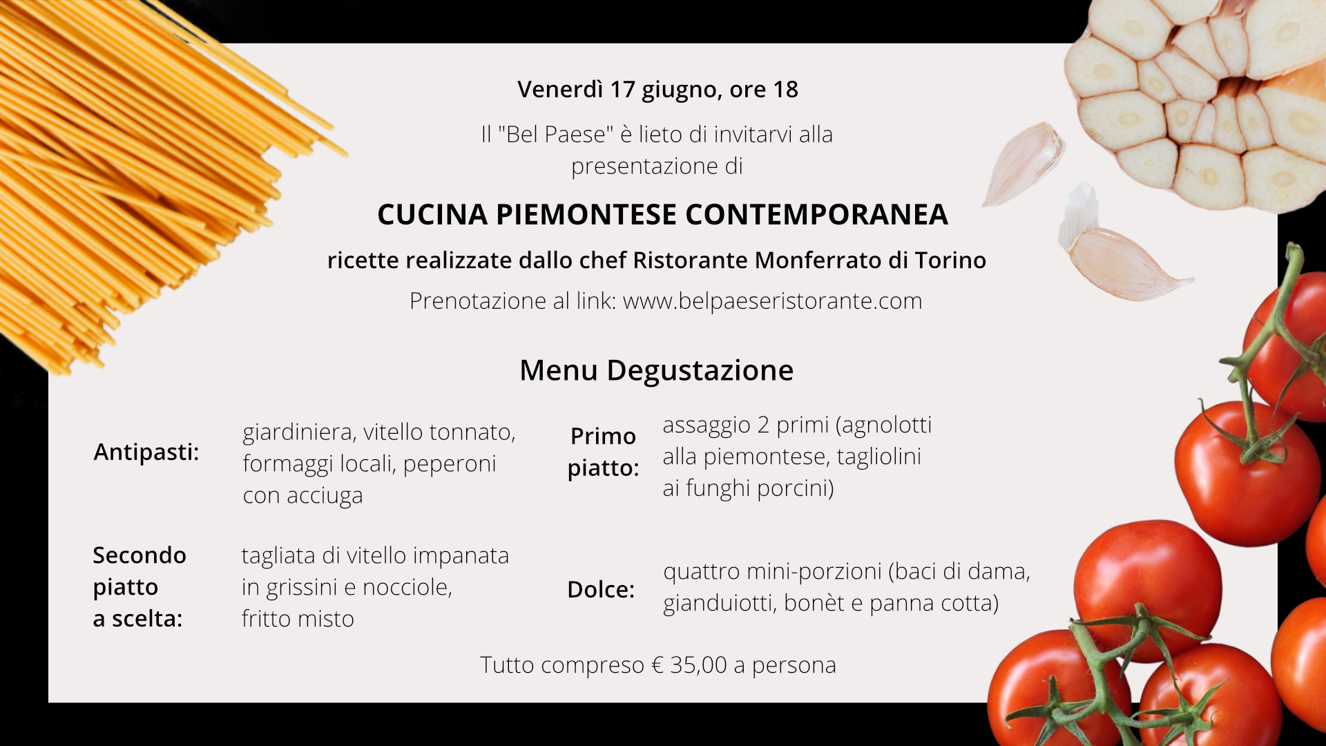 Grafika przedstawia ulotkę restauracji Bel Paese. Na ulotce w lewym górnym rogu znajduje się makaron spaghetti. W prawym górnym rogu znajduje się przekrojona główka czosnku. W dolnym prawym rogu widoczne są pomidorki na gałązkach. Ulotka przedstawia menu degustacyjne w restauracji. Na ulotce znajduje się tekst: "Venerdì 17 giugno, ore 18, Il “Bel Paese” è lieto di invitarvi alla presentazione di Cucina Piemontese Contemporanea, ricette realizzate dallo chef del Ristorante Monferrato di Torino, Prenotazione al link: www.belpaeseristorante.com. Menu degustazione: Antipasti: Giardiniera, vitello tonnato, formaggi locali, peperoni con acciuga. Primo piatto: assaggio 2 primi (agnolotti alla piemontese, tagliolini ai funghi porcini). Secondo piatto a scelta: Tagliata di vitello impanata in grissini e nocciole, Fritto misto. Dolce: quattro mini‑porzioni (baci di dama, gianduiotti, bonèt e panna cotta). Tutto compreso € 35,00 a persona".