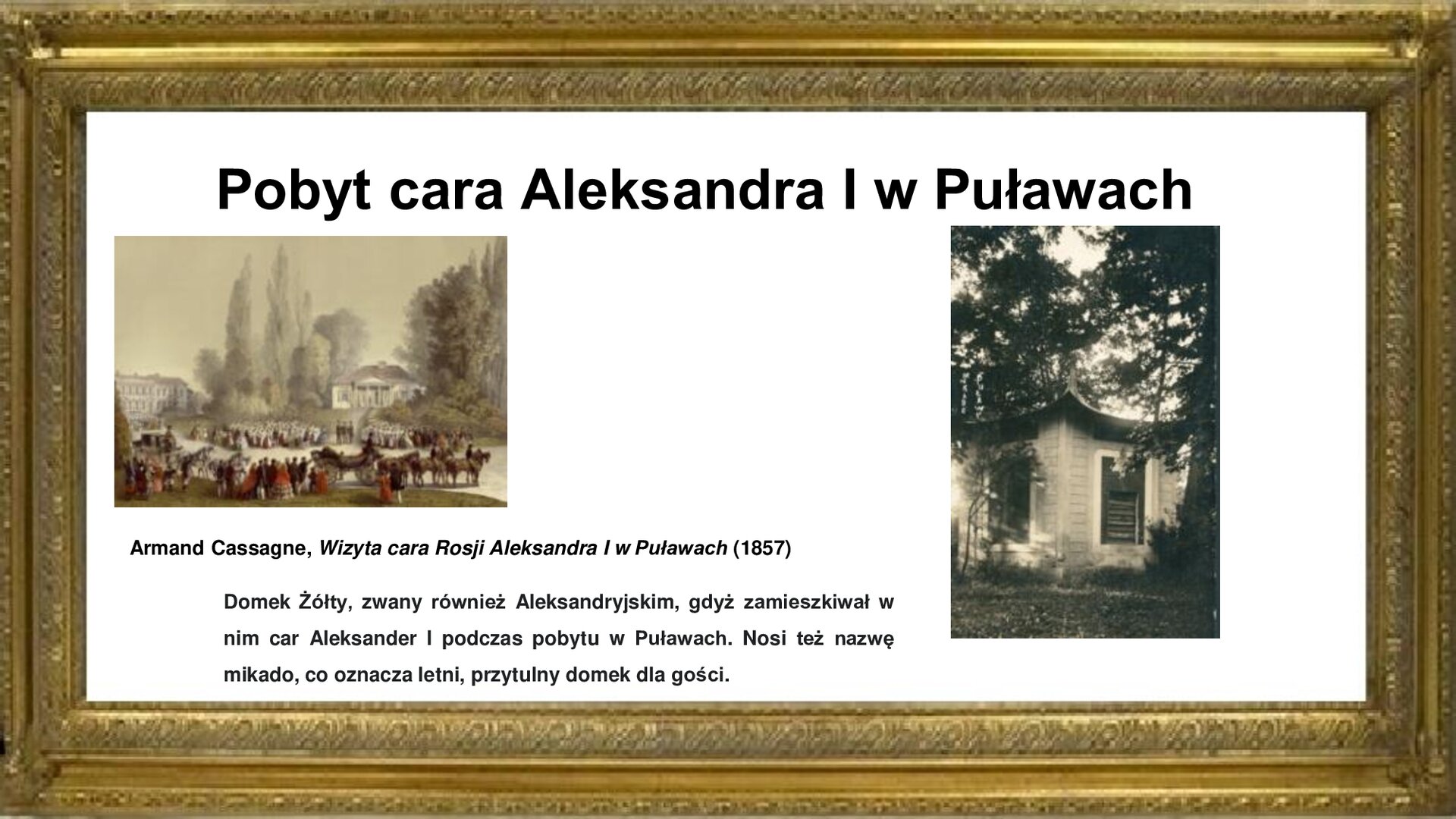 Slajd otoczony jest złotą ramką. W niej jest napis tytułowy: „Pobyt cara Aleksandra I w Puławach”. Poniżej są dwie fotografie. Jedna pokazuje obraz autorstwa Armand Cassagne  „Wizyta cara Rosji Aleksandra I w Puławach” z 1857 roku. Na obrazie w centrum grupa ludzi w strojach z epoki oczekuje na pojawienie się cara Aleksandra I na drodze dojazdowej do pałacu w Puławach. Na wzniesieniu widoczna jedna z oficyn mieszkalnych z portykiem czterokolumnowym. Przy drodze znajdują się dwie karoce: jedna otwarta, druga zamknięta, zaprzężone w cztery konie, z lokajami i woźnicami na nich.  Z lewej strony wyłania się z zieleni pałac Czartoryskich. Przed nim na dziedzińcu znajduje się duża grupa osób. Wśród zebranych znajduje się sporo wojskowych. Druga fotografia ukazuje kwadratowy, drewniany domek w stylu chińskim w otoczeniu zieleni parkowej. Fotografiom towarzyszy napis informacyjny: Armand Cassagne, Wizyta cara Rosji Aleksandra I w Puławach (1857) . Domek Żółty, zwany również Aleksandryjskim, gdyż zamieszkiwał w nim car Aleksander I podczas pobytu w Puławach. Nosi też nazwę mikado, co oznacza letni, przytulny domek dla gości.