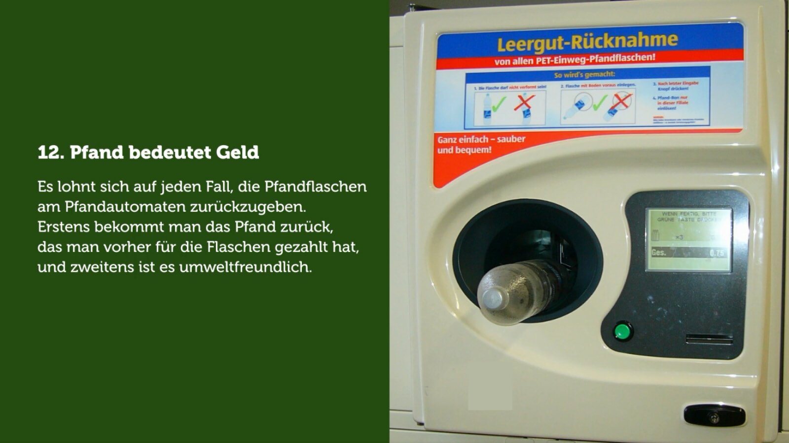 Pfand bedeutet Geld..
Es lohnt sich auf jeden Fall, die Pfandflaschen am Pfandautomaten zurückzugeben. Erstens bekommt man das Pfand zurück, das man vorher für die Flaschen gezahlt hat, und zweitens ist es umweltfreundlich. Meistens bekommt man einen Pfandbon, den man an der Kasse vorlegt – dort lässt man sich das Geld dann auszahlen.
Na ilustracji przedstawiony jest automat do zwrotu butelek. W górnej części frontu widoczna jest instrukcja obsługi w formie rysunków. Bezpośrednio poniżej znajduje się otwór przeznaczony do umieszczania butelek, obok którego umieszczony jest panel z wyświetlaczem oraz zielonym przyciskiem. W dolnej części automatu widoczna jest szczelina przeznaczona do przyjmowania etykiet zwrotnych.