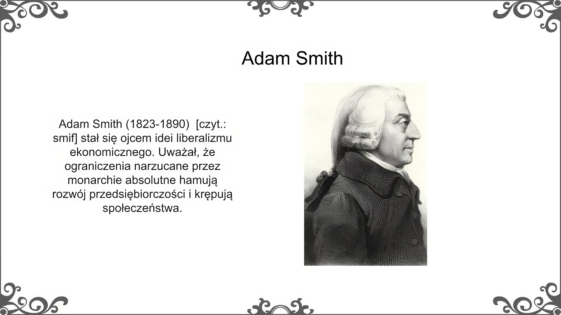 Slajd zatytułowano: Adam Smith. Po lewej stronie slajdu znajduje się napis, a po prawej ilustracja. Napis: Adam Smith (1823‑1890)  [czyt.: smif] stał się ojcem idei liberalizmu ekonomicznego. Uważał, że ograniczenia narzucane przez monarchie absolutne hamują rozwój przedsiębiorczości i krępują społeczeństwa. Ilustracja przedstawia portret mężczyzny w średnim wieku widziany z profilu. Ma duży nos i oczy, na głowie białą perukę. Ubrany jest w zapięty pod szyję ciemny surdut, spod którego widać białą koszulę.