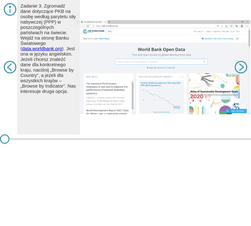 Symulacja przedstawia zadanie trzecie. Na slajdzie pierwszym znajduje się tekst. Zgromadź dane dotyczące PKB na osobę według parytetu siły nabywczej (PPP) w poszczególnych państwach na świecie. Wejdź na stronę Banku Światowego (data.worldbank.org). Jest ona w języku angielskim. Jeżeli chcesz znaleźć dane dla konkretnego kraju, naciśnij „Browse by Country”, a jeżeli dla wszystkich krajów – „Browse by Indicator”. Nas interesuje druga opcja. Na slajdzie jest zrzut ekranu na stronę internetową World Bank Open Data Na środku znajduje się wyszukiwarka. Na slajdzie drugim znajduje się tekst. Wybierz odpowiedni obszar danych lub skorzystaj z opcji wyszukiwania („Search data”) na górze okna. Należy wpisać „GDP per capita PPP” i wybrać interesującą nas propozycję. Na slajdzie jest zrzut ekranu na stronę, na której można wybrać Indicators Są one z lewej strony. Na slajdzie trzecim znajduje się tekst. Wyświetli się okno z wartościami tego wskaźnika dla świata ogółem. Najeżdżając kursorem na linię wykresu, można prześledzić wartości tego wskaźnika. W oknie po prawej wyświetlą się propozycje powiązanych wskaźników (po kliknięciu można przejść do innych danych). Na slajdzie jest zrzut ekranu na stronę z wykresem liniowym dotyczącym GDP per capita. Z biegiem lat jest coraz większy. Na slajdzie czwartym znajduje się tekst. Poniżej znajduje się lista państw (lub innych terytoriów). Klikając na nagłówek „Most Recent Value” jedno- lub dwukrotnie, można posortować dane rosnąco lub malejąco. Jest to bardzo przydatne do szybkiej analizy. Należy pamiętać, że przecinki oddzielają tysiące, miliony itd., a części dziesiętne danego wskaźnika zapisane są po kropce. Klikając na nazwę wybranego kraju (np. na Irlandię), można zobaczyć, jak zmieniały się dla niego wartości analizowanego wskaźnika. Na slajdzie jest zrzut ekranu ze strony dotyczących różnych krajów wraz z danymi z 2019 roku. Na slajdzie piątym znajduje się tekst. Pojawia się wykres dla wybranego kraju. Można prześledzić wartości wskaźnika. Istnieje także opcja wyboru wykresu słupkowego, klikając zakładkę „Bar”. Na slajdzie jest zrzut ekranu na stronę z GDP per capita w Irlandii. Linia na wykresie się zwiększa. Na slajdzie szóstym znajduje się tekst. Natomiast wybierając zakładkę „Map”, można wygenerować poglądową mapę – do wyboru: kartogram (dla wartości względnych) i kartodiagram sumaryczny (dla wartości bezwzględnych). Plusem i minusem można ustawić rozmiar mapy. Nie można jednak ustawić innych: liczby i granic przedziałów, skali barw, odwzorowania kartograficznego, kolejności przedziałów (wartości powinny rosnąć w górę) itp. Dlatego warto wyeksportować dane do arkusza kalkulacyjnego, klikając po prawej stronie „EXCEL” w oknie „Download”. Na slajdzie jest zrzut ekranu z mapą świata i zaznaczonymi na niej danymi dotyczącymi GDP per capita. Na slajdzie siódmym znajduje się tekst. W zakładce „Data” pojawią się dane. Można je posortować, wybrać interesujące nas państwa, utworzyć wykres, a także przygotować dane do złączenia z tabelą atrybutów w programie GIS (pomocna jest wówczas kolumna Country Code”). Na slajdzie jest zrzut ekranu na stronę arkusza kalkulacyjnego i listą państw z kodem i wartościami GDP per capita.        