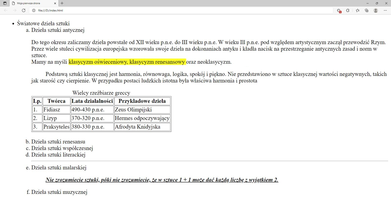 Ilustracja przedstawia widok tworzonej strony internetowej w przeglądarce Microsoft Edge ze wstawioną tabelą.W górnej części przeglądarki na karcie zakładki znajduje się tytuł: Moja pierwsza strona. Poniżej na pasku adresu widoczny jest adres strony. Pod paskiem adresu znajduje się strona internetowa. Na górze strony znajduje się nagłówek pierwszego poziomu z tekstem: Światowe dzieła sztuki. Poniżej widać napis: Dzieła sztuki antycznej sporządzony nagłówkiem drugiego poziomu. Poniżej znajduje się akapit tekstowy z zastosowanymi znacznikami preformatowania, line break oraz mark. Teks: klasyczny oświeceniowy, klasyczny renesansowy oraz neoklasyczny jest zaznaczony na żółto. Na dole akapitu znajduje się tabela zatytułowana wielcy rzeźbiarze greccy. Lp.TwórcaLata działalnościPrzykładowe dzieło1Fidiasz&lt;math aria‑label="od czterysta dziewięćdziesiątego do czterysta trzydziestego przed naszą erą"&gt;490 - 430 p.n.eZeus Olimpijski2Lizyp&lt;math aria‑label="od trzysta siedemdziesiątego do trzysta dwudziestego przed naszą erą"&gt;370 - 320 p.n.eHermes odpoczywający3Praksyteles&lt;math aria‑label="od trzysta osiemdziesiątego do trzysta trzydziestego przed naszą erą"&gt;380 - 330 p.n.eAfrodyta KnidyjskaPod akapitem znajduje się pięć kolejnych nagłówków drugiego poziomu. Nagłówki w kolejności: dzieła sztuki renesansu, dzieła sztuki współczesnej, dzieła sztuki literackiej, dzieła sztuki malarskiej, dzieła sztuki muzycznej. Poniżej tekstu nagłówka: Dzieła sztuki malarskiej umieszczony jest cytat. Cytat brzmi: Nie zrozumiecie sztuki, póki nie zrozumiecie, że w sztuce 1 + 1 może dać każdą liczbę z wyjątkiem 2. Tekst jest napisany kursywą i podkreślony.