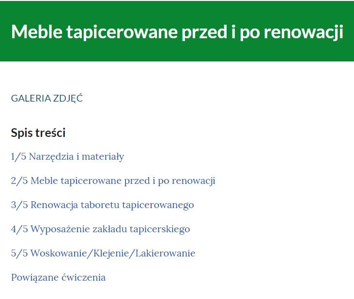 Grafika przedstawia przykładowy wygląd spisu treści galerii. Na górze napis „Galeria zdjęć”, poniżej „Spis treści” i tytuły kolejnych części galerii: pierwszy z pięciu: Narzędzia i materiały, drugi z pięciu: Meble tapicerowane przed i po renowacji, trzeci z pięciu: Renowacja stołka, czwarty z pięciu: Stanowisko do szycia, piąty z pięciu: Woskowanie ukośnik Klejenie ukośnik lakierowanie. Poniżej napis: Powiązane ćwiczenia.