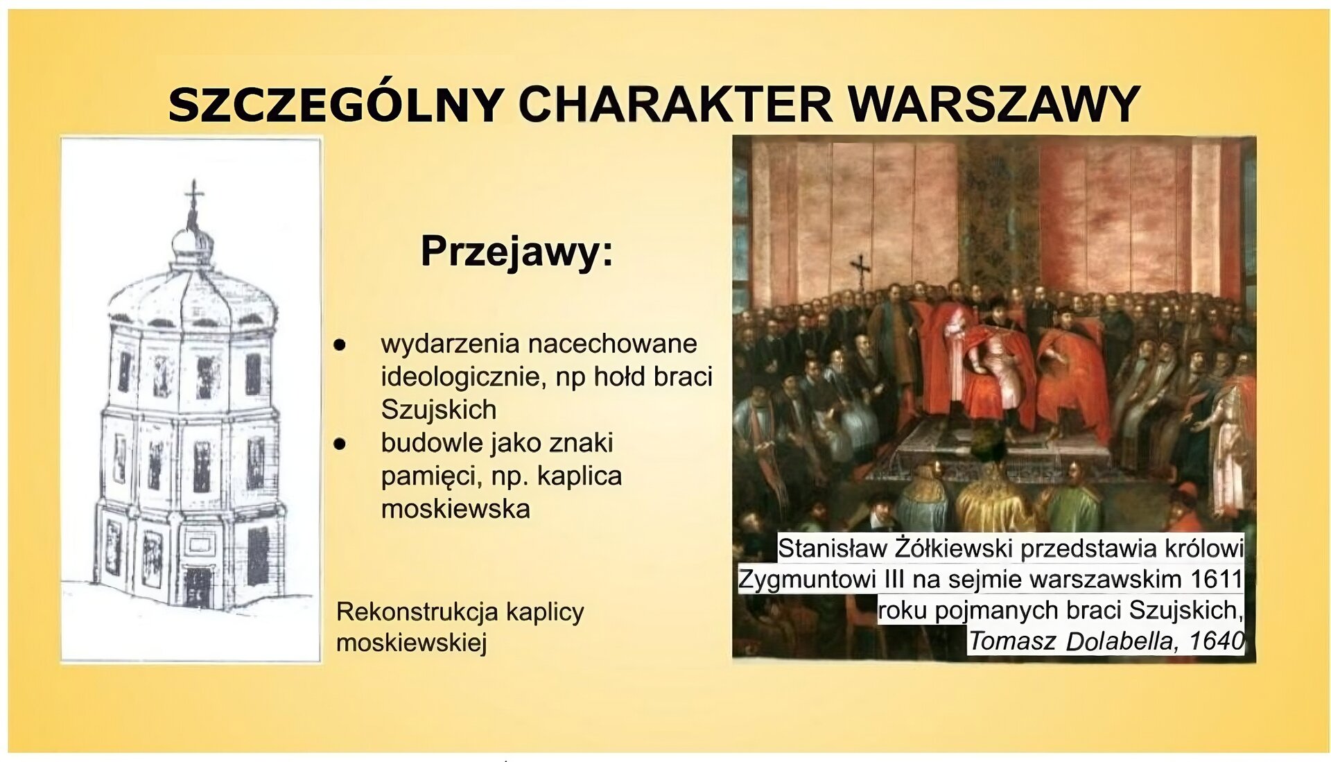 Plansza o tytule „Szczególny charakter Warszawy”. Po prawej stronie slajdu znajduje się obraz Tomasza Dolabelli, ukazujący Stanisława Żółkiewskiego, który przedstawia królowi na sejmie w 1611 roku pojmanych w Moskwie braci Szujskich. Hetman stoi przed królem na pierwszym planie, mając po lewej stronie braci Szujskich. W centrum obrazu na podwyższeniu siedzi Zygmunt III Waza w otoczeniu najwyższych dostojników w państwie. Król i osoby mu towarzyszące mają czerwone płaszcze. Władca nosi zbroję. Prawą rękę położył na prawym kolanie. Na głowie ma czapkę. Wokół zebranych zgromadzili się po lewej i prawej stronie posłowie, którzy siedzą w sali sejmowej na Zamku Królewskim w Warszawie. Pod obrazem jest napis: Stanisław Żółkiewski przedstawia królowi Zygmuntowi III na sejmie warszawskim w 1611 roku pojmanych braci Szujskich, Tomasz Dolabella, 1640. Po lewej stronie slajdu jest podpisany jako rekonstrukcja kaplicy moskiewskiej rysunek z 1901 roku autorstwa Zygmunta Librowicza. Ukazuje on postawione na Krakowskim Przedmieściu mauzoleum zmarłych w niewoli w Polsce braci Szujskich. Kaplica ma wygląd sześciobocznej wieży, rotundy, o trzech kondygnacjach, nakrytych hełmem. Nad wejściem do kaplicy znajduje się tablica. W centrum planszy jest napis: Przejawy: wydarzenia nacechowane ideologicznie, np. hołd braci Szujskich, budowle jako znaki pamięci, np. kaplica moskiewska. 