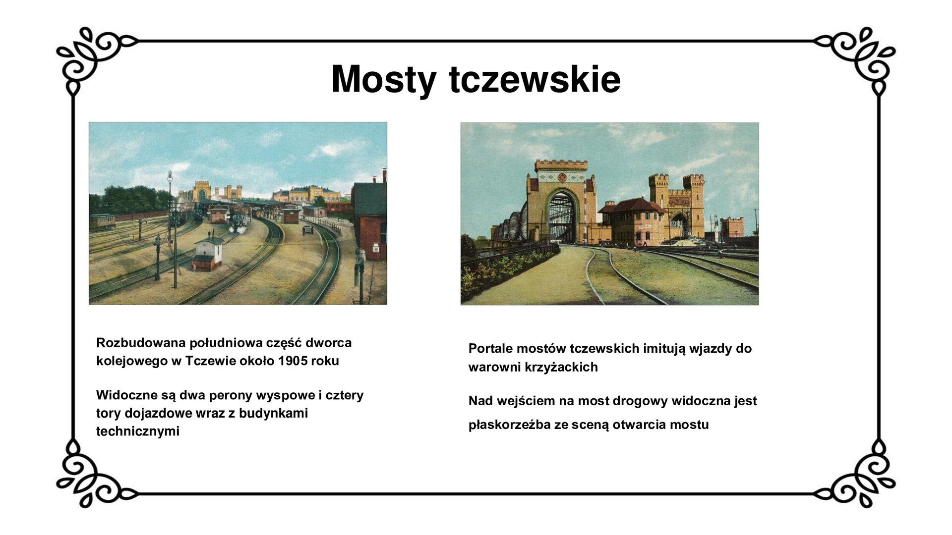 Slajd zawiera tytuł: Mosty tczewskie. Poniżej są dwie fotografie pokazujące południowy, rozbudowany o dwa perony wyspowe i cztery tory dojazdowe, fragment dworca kolejowego w Tczewie około 1905 roku. Na zdjęciu z lewej strony widoczne obok torów są budynki techniczne i rampa boczna na wagony osobowe i towarowe. Na zdjęciu z prawej strony wyeksponowano portale wjazdowe na most kolejowy i most drogowy. Są one pokryte ornamentami, a nad wejściem na most drogowy umieszczono płaskorzeźbę ze sceną otwarcia mostu. Portale imitują wjazdy do warowni krzyżackich. Fotografiom towarzyszą napisy informacyjne. Pod zdjęciem po lewej stronie jest napis: Rozbudowana południowa część dworca kolejowego w Tczewie około 1905 roku. Widoczne są dwa perony wyspowe i cztery tory dojazdowe wraz z budynkami technicznymi. Pod zdjęciem po prawej stronie jest napis: Portale mostów tczewskich imitują wjazdy do warowni krzyżackich. Nad wejściem na most drogowy widoczna jest płaskorzeźba ze sceną otwarcia mostu.