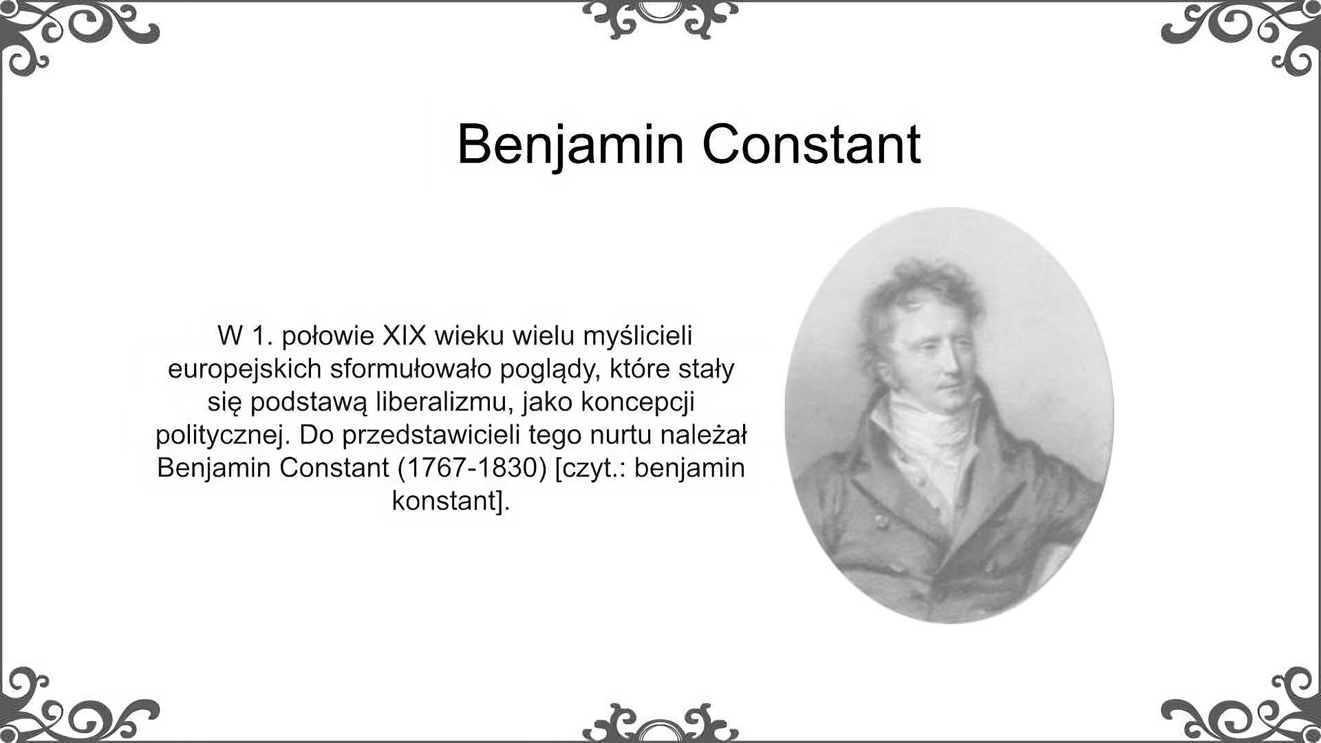 Slajd zatytułowano: Benjamin Constant. Po lewej stronie slajdu znajduje się napis, a po prawej ilustracja. Napis: W 1. połowie XIX wieku wielu myślicieli europejskich sformułowało poglądy, które stały się podstawą liberalizmu, jako koncepcji politycznej. Do przedstawicieli tego nurtu należał Benjamin Constant (1767‑1830) [czyt.: benjamin konstant]. Ilustracja przedstawia portret młodego mężczyzny. Ma na sobie surdut, spod którego wystaje koszula. Pod szyją ma fantazyjnie zawiązany szal.