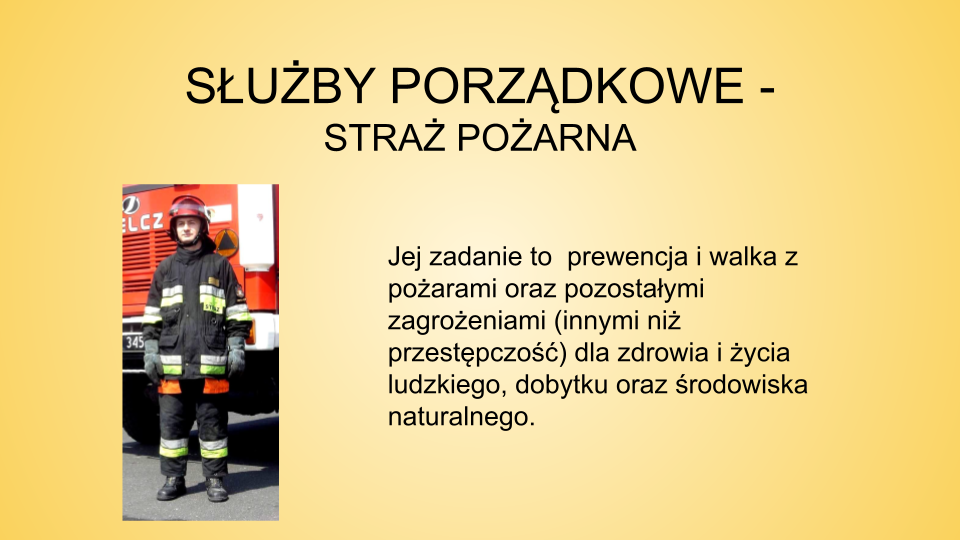 Slajd zatytułowany: Służby porządkowe - straż pożarna. Treść tekstowa slajdu: jej zadanie to  prewencja i walka z pożarami oraz pozostałymi zagrożeniami (innymi niż przestępczość) dla zdrowia i życia ludzkiego, dobytku oraz środowiska naturalnego. Na slajdzie po lewej stronie znajduje się zdjęcie mężczyzny ubranego w  mundur strażaka. Na głowie ma czerwony kask. Mężczyzna stoi na tle wozu strażackiego.