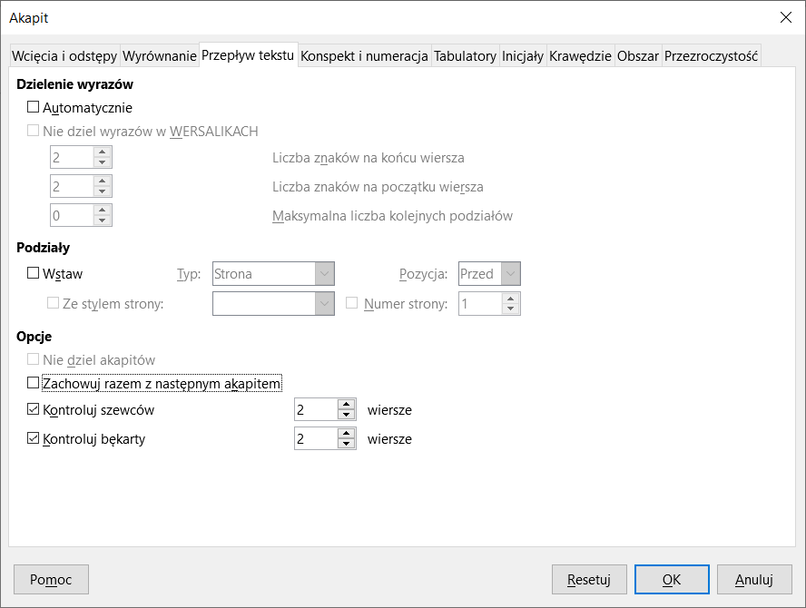 Obrazek przedstawia okno dialogowe dotyczące Akapitu. Na górze znajdują się następujące karty Wcięcia i odstępy, Wyrównanie, Przepływ tekstu, Konspekt i numeracja, Tabulatory, Inicjały, Krawędzie, Obszar oraz Przezroczystość. Wybrana jest karta Przepływ tekstu. Pierwsza część okna dotyczy dzielenia wyrazów. Znajdują się w niej dwie opcje: Automatycznie oraz zaznaczona na szaro Nie dziel wyrazów w WERSALIKACH. Poniżej znajdują się trzy zaznaczone na szaro pola do wyboru liczby znaków na końcu wiersza, liczby znaków na początku wiersza oraz maksymalnej liczby kolejnych podziałów. Druga część okna dotyczy podziałów.  Znajduje się w niej opcja Wstaw, a pod nią zaznaczona na szaro opcja Ze stylem strony. Obok znajdują się pola zaznaczone na szaro: Typ z wybranym wariantem Strona, Pozycja z wybranym wariantem Przed oraz Numer strony z wpisaną wartością jeden. Trzecia część okna dotyczy opcji. Znajdują się w niej cztery opcje: Nie dziel akapitów, Zachowuj razem z następnym, Kontroluj szewców oraz Kontroluj bękarty. Nie dziel akapitów zaznaczone jest na szaro. Wybrane są opcje Kontroluj szewców oraz Kontroluj bękarty, które mają wpisaną taką samą wartość: dwa wiersze. Na dole okna znajdują się cztery przyciski: Pomoc, Resetuj, OK oraz Anuluj. 