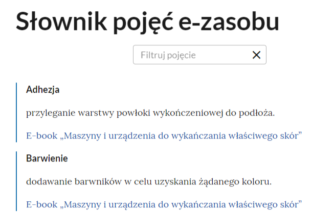 Grafika przedstawia fragment słownika z polem filtracji pojęć. W górnej części nagłówek: słownik pojęć e‑zasobu. Poniżej prostokątna ramka z tekstem: filtruj pojęcie. Po prawej stronie ramki znak krzyżyka, służący do wyczyszczenia pola filtracji. Poniżej dwa pojęcia wraz z definicjami i aktywnymi linkami przenoszącymi do e‑booka. Pierwsze pojęcie: adhezja - przyleganie warstwy powłoki wykończeniowej do podłoża. Link: E‑book "Maszyny i urządzenia do wykańczania właściwego skór". Drugie pojęcie: barwienie - dodawanie barwników w celu uzyskania żądanego koloru. Link: E‑book "Maszyny i urządzenia do wykańczania właściwego skór".