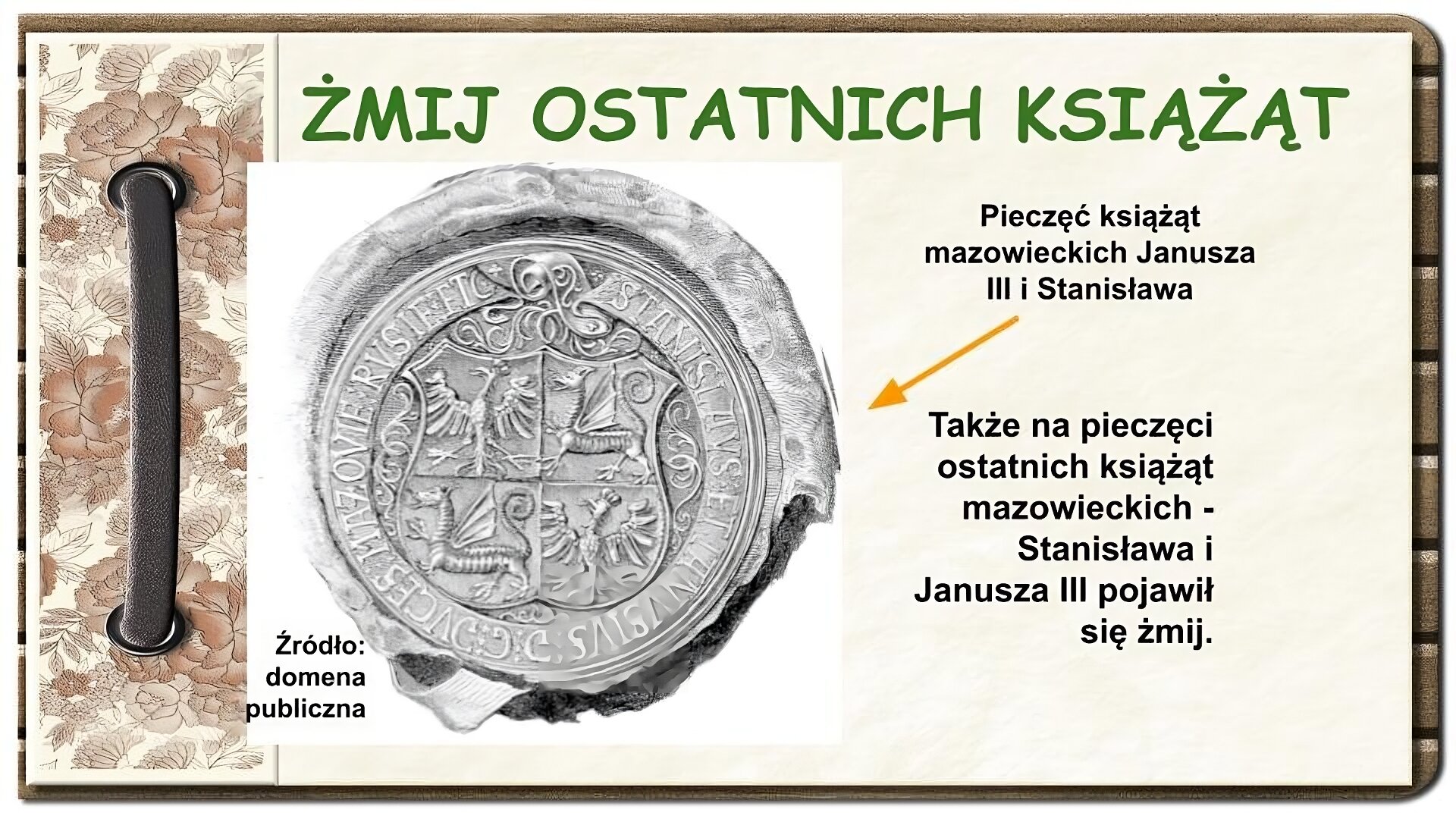 Strona z notatnika zdobiona z lewej strony brązowym paskiem przewleczonym przez dwie dziurki oraz ozdobnym paskiem w brązowe kwiaty. U góry ekranu tytuł: Żmij ostatnich książąt. Niżej na środku ekranu czarno‑białe zdjęcie okrągłej pieczęci. Na jej obwodzie napis w języku łacińskim. Na środku pieczęci tarcza herbowa podzielona na cztery części. Na prawym górnym i lewym dolnym polu znajduje się orzeł w mitrze. Na pozostałych polach - skrzydlaty smok z czterema łapami. Pod zdjęciem napis: Źródło: domena publiczna. Po prawej stronie ekranu tekst ze strzałką prowadzącą do zdjęcia pieczęci o treści: Pieczęć książąt mazowieckich Janusza III i Stanisława. Niżej tekst: Także na pieczęci ostatnich książąt mazowieckich Stanisława i Janusza III pojawił się żmij.
