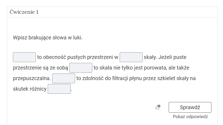 Na zdjęciu przedstawiono przykładowe ćwiczenie do wykonania.W górnej części zdjęcia znajduje się nazwa ćwiczenia. Przykładowo: ćwiczenie jeden. Niżej widoczne jest polecenie. Przykładowo uzupełnij brakujące słowa w luki. Pod poleceniem widoczne jest ćwiczenie. Przykładowy fragment ćwiczenia: {Miejsce do uzupełnienia) to obecność pustych przestrzeni w (miejsce do uzupełnienia) skały.W nawiasie z tekstem miejsce do uzupełnienia zaznaczono puste miejsca w tekście.W prawym dolnym rogu zdjęcia widoczny jest przycisk sprawdź. Po lewej stronie przycisku znajduje się symbol gumki. Pod przyciskiem widoczny jest tekst: pokaż odpowiedź.