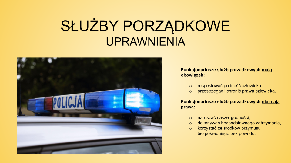 Slajd zatytułowany: Służby porządkowe - uprawnienia. Treść tekstowa slajdu: Funkcjonariusze służb porządkowych mają obowiązek: respektować godność człowieka, przestrzegać i chronić prawa człowieka. Funkcjonariusze służb porządkowych nie mają prawa: naruszać naszej godności  dokonywać  bezpodstawnego zatrzymania, korzystać ze środków przymusu bezpośredniego bez powodu. Po lewej stronie slajdu znajduje się zdjęcie przedstawiające kogut policyjny znajdujący się na dachu samochodu. Po środku, pomiędzy światłami  znajduje się napis "POLICJA".