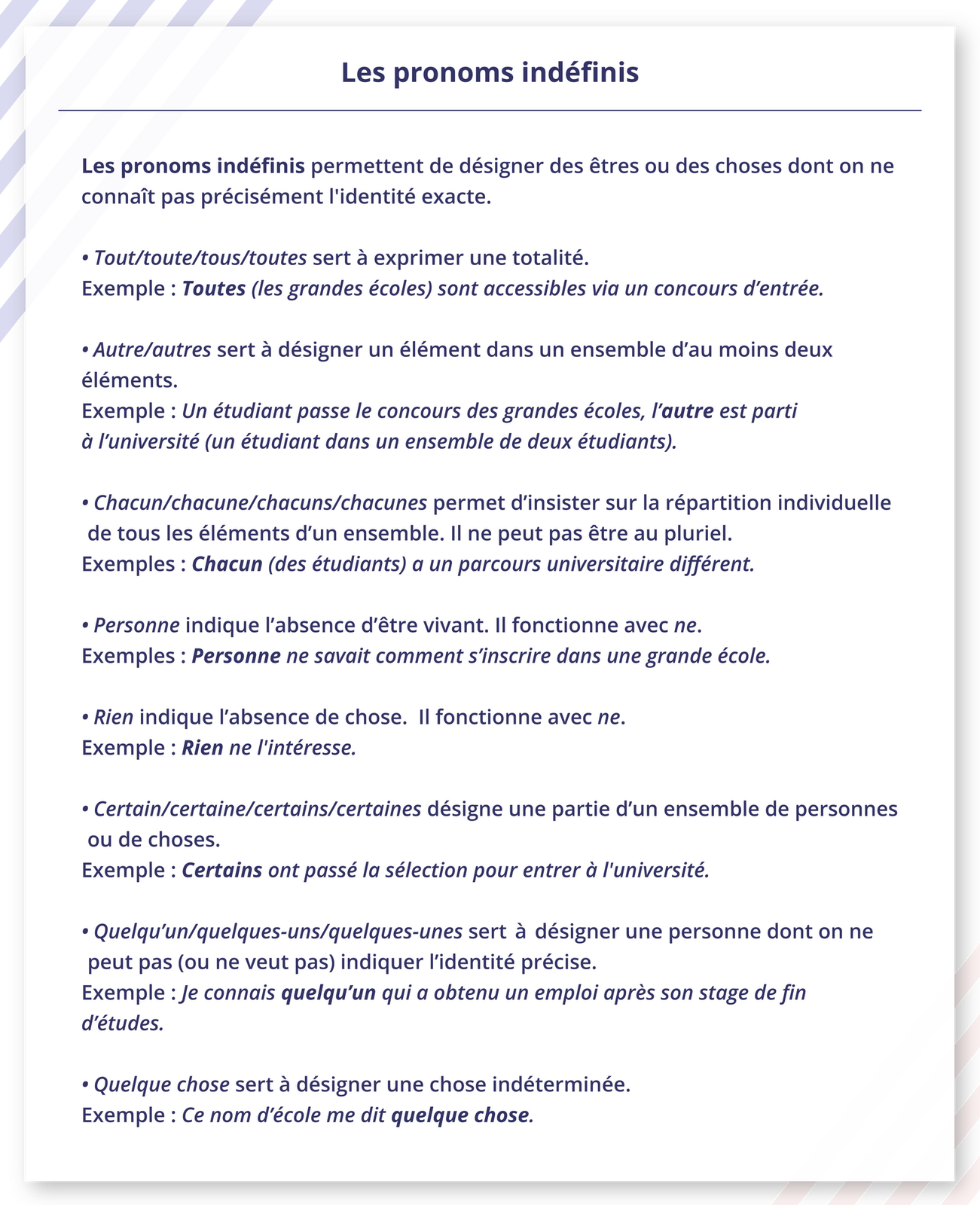 Ilustracja zatytułowana  przedstawia listę informacji: Les pronoms indéfinisLes pronoms indéfinis permettent de désigner des êtres ou des choses dont on ne connaît pas précisément l'identité exacte.Tout/toute/tous/toutes sert à exprimer une totalité.Exemple : Toutes (les grandes écoles) sont accessibles via un concours d'entrée.Autre/autres sert à désigner un élément dans un ensemble d'au moins deux éléments.Exemple : Un étudiant passe le concours des grandes écoles, l'autre est parti à l'université (un étudiant dans un ensemble de deux étudiants).Chacun/chacune/chacuns/chacunes permet d'insister sur la répartition individuelle de tous les éléments d'un ensemble. Il ne peut pas être au pluriel.Exemples: Chacun (des étudiants) a un parcours universitaire différent.Personne indique l'absence d'être vivant. Il fonctionne avec ne.Exemples: Personne ne savait comment s'inscrire dans une grande école.Rien indique l'absence de chose. Il fonctionne avec ne.Exemple : Rien ne l'intéresse.Certain/certaine/certains/certaines désigne une partie d'un ensemble de personnes ou de choses.Exemple : Certains ont passé la sélection pour entrer à l'université.Quelqu'un/quelques‑uns/quelques‑unes sert désigner une personne dont on ne peut pas (ou ne veut pas) indiquer l'identité précise.Exemple : Je connais quelqu'un qui a obtenu un emploi après son stage de fin d'études.Quelque chose sert à désigner une chose indéterminée.Exemple : Ce nom d'école me dit quelque chose.