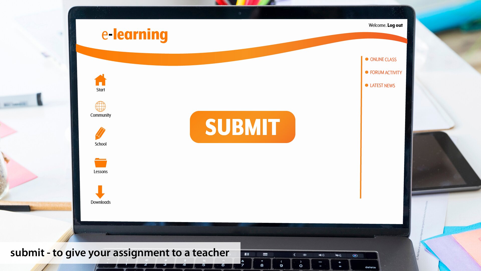 Ilustracja przedstawia otwarty laptop stojący na biurku. Na monitorze laptopa widoczne są napisy w języku angielskim oraz ikony. W lewym, górnym rogu ekranu widoczny jest napis: e‑learning. Poniżej w kolumnie po lewej stronie widoczne są od góry ikony z podpisami: ikona domku z podpisem: Start; ikona kuli ziemskiej z podpisem: Community; ikona ołówka z podpisem: School; ikona folderu z podpisem: Lessons; ikona strzałki w dół z podpisem: Downloads. Pośrodku widoczny jest napis: SUMBIT. W prawym, górnym rogu ekranu widoczny jest napis: Welcome: Log out. Poniżej w kolumnie po prawej stronie widoczne są napisy: ONLINE CLASS, FORUM ACTIVITY, LATEST NEWS. W dolnej części ilustracji na klawiaturze nałożony jest napis: sumbit – to give your assignment to a teacher.