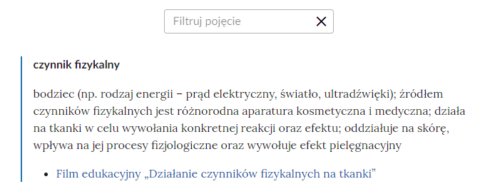 Grafika przedstawia widok na fragment słownika wraz z polem do filtrowania pojęć. W górnej części grafiki znajduje się prostokątne pole z napisem: “Filtruj pojęcie”, które służy do filtrowania pojęć w słowniku. W prawej części ramki jest ikona krzyżyka, która służy do wyczyszczenia pola filtracji. Pod ramką pojęcie wraz z definicją: czynnik fizykalny - bodziec, na przykład rodzaj energii – prąd elektryczny, światło, ultradźwięki; źródłem czynników fizykalnych jest różnorodna aparatura kosmetyczna i medyczna; działa na tkanki w celu wywołania konkretnej reakcji oraz efektu; oddziałuje na skórę, wpływa na jej procesy fizjologiczne oraz wywołuje efekt pielęgnacyjny. Link do multimedium: Film edukacyjny „Działanie czynników fizykalnych na tkanki”.