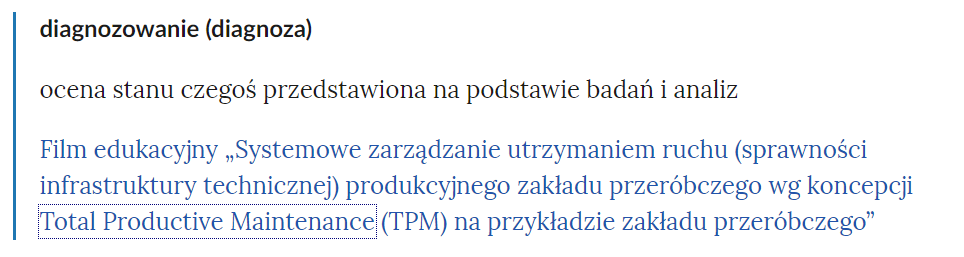 Zdjęcie przedstawia fragment słownika pojęć. W górnej części zdjęcia widoczne jest pojęcie. Przykładowo: diagnozowanie (diagnoza). Poniżej pojęcia umieszczone jest wyjaśnienie. Przykładowo: ocena stanu czegoś przedstawiona na podstawie badań i analiz. Pod wyjaśnieniem znajdują się linki przekierowujące do odpowiednich materiałów multimedialnych. Przykładowo: Film edukacyjny Systemowe zarządzanie utrzymaniem ruchu (sprawności infrastruktury technicznej) produkcyjnego zakładu przeróbczego wg koncepcji Total Productive Maintenance (TPM) na przykładzie zakładu przeróbczego .