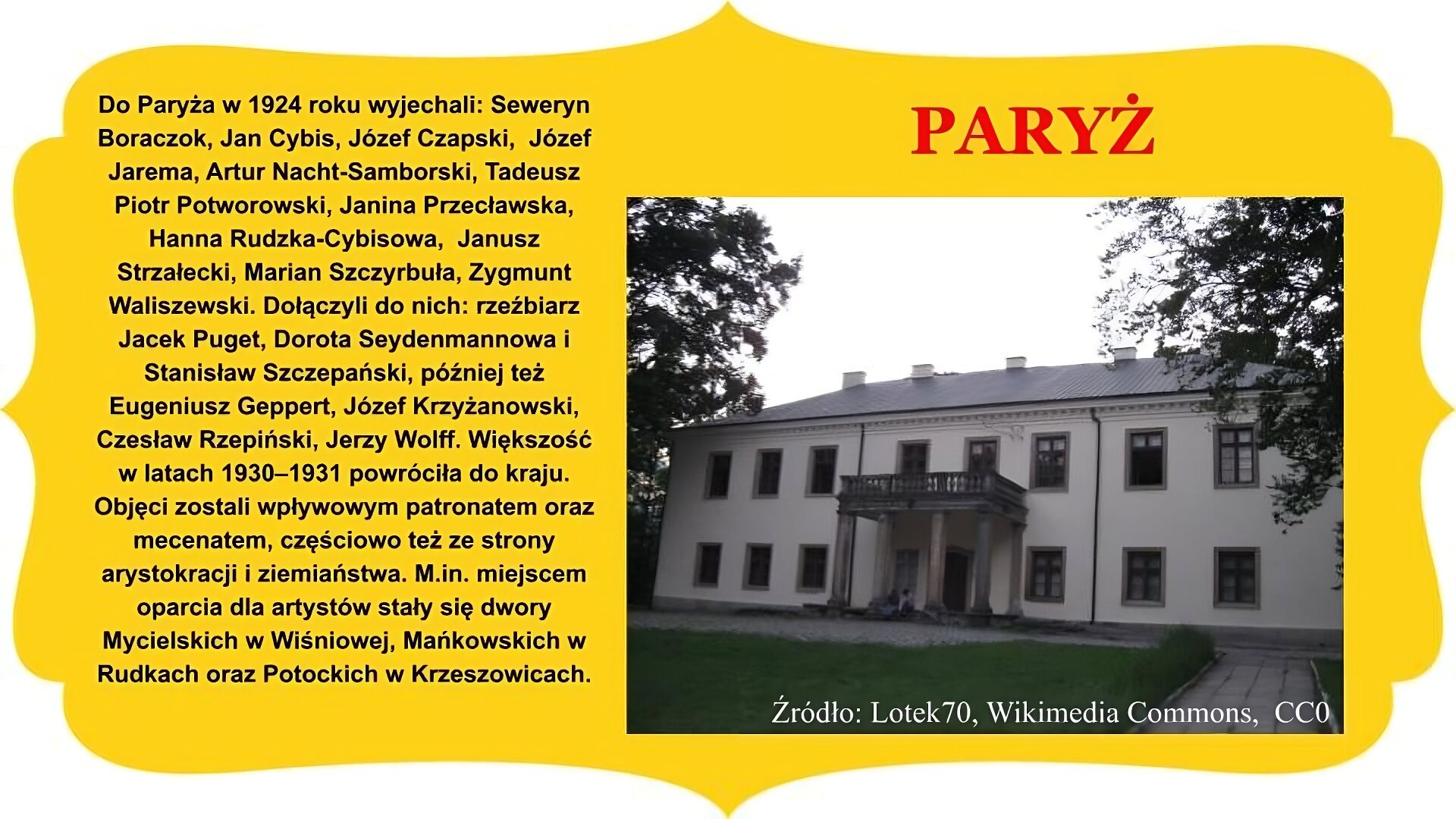 Slajd zatytułowany „Paryż”. Zdjęcie po prawej stronie przedstawia dwukondygnacyjny budynek o czterospadowym dachu, z balkonem i kolumnadą w centralnej części ściany frontowej. Kolumny flankują wejście do budynku, galeria osłania wejście od góry. Okna prostokątne z drewnianymi obramowaniami, na dachu umieszczono kominy. Po obu stronach gmachu widoczne fragmenty koron drzew. Na pierwszym planie u dołu droga do pałacu i trawnik. Tekst po lewej stronie slajdu: Do Paryża w 1924 roku wyjechali: Seweryn Boraczok, Jan Cybis, Józef Czapski, Józef Jarema, Artur Nacht- Samborski, Tadeusz Piotr Potworowski, Janina Przecławska, Hanna Rudzka‑Cybisowa, Janusz Strzałecki, Marian Szczyrbuła, Zygmunt Waliszewski. Dołączyli do nich: rzeźbiarz Jacek Puget, Dorota Seydenmannowa i Stanisław Szczepański, później też Eugeniusz Geppert, Józef Krzyżanowski, Czesław Rzepiński, Jerzy Wolff. Większość w latach 1930–1931 powróciła do kraju. Objęci zostali wpływowym patronatem oraz mecenatem, częściowo też ze strony arystokracji i ziemiaństwa. M.in. miejscem oparcia dla artystów stały się dwory Mycielskich w Wiśniowej, Mańkowskich w Rudkach oraz Potockich w Krzeszowicach. Całość slajdu umieszczono na żółtym obramowaniu z zakończeniami owalnymi lub w „ośli grzbiet” , znajdującymi się na brzegach.