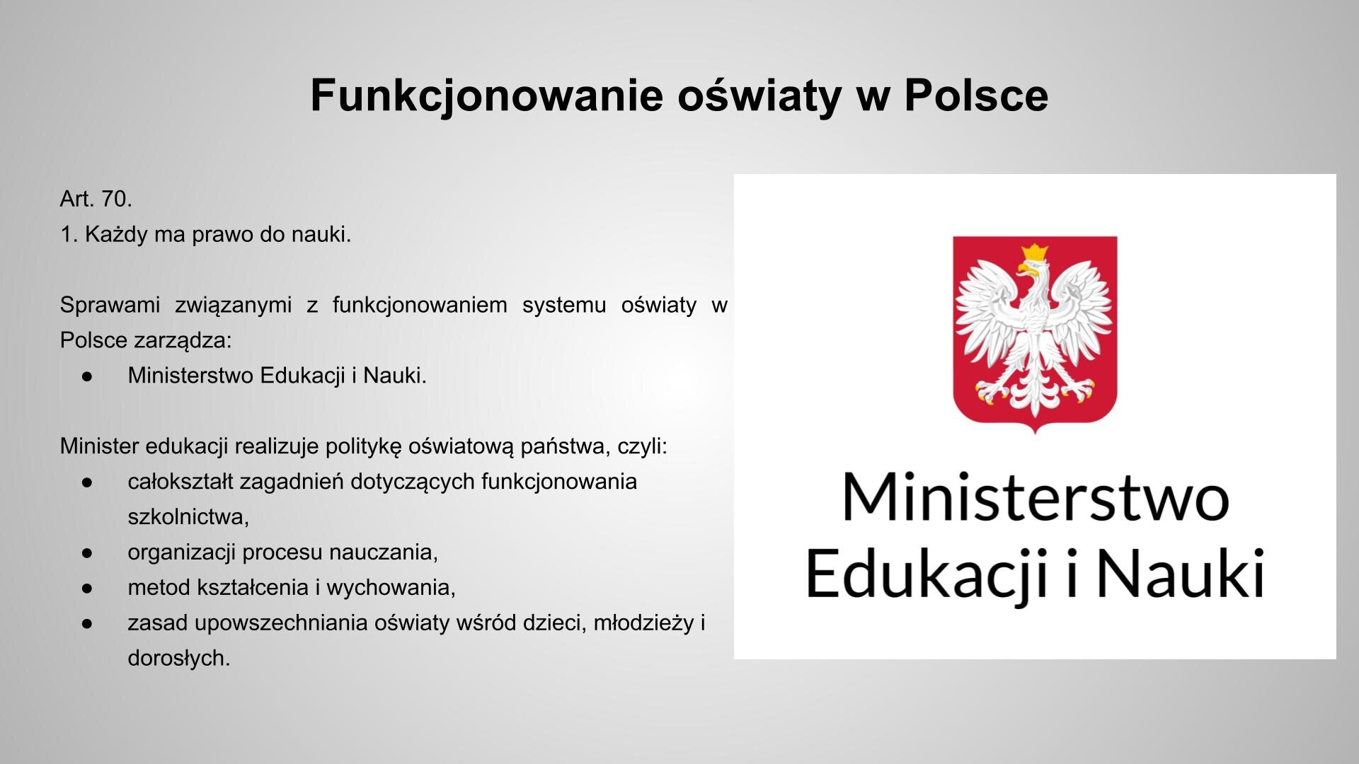 Szary slajd, na którym znajdują się czarne napisy i biały obrazek. U góry znajduje się napis: „Funkcjonowanie oświaty w Polsce”, a poniżej, z lewej strony: „Art. 70. 1. Każdy ma prawo do nauki. Sprawami związanymi z funkcjonowaniem systemu oświaty w Polsce zarządza: Ministerstwo Edukacji i Nauki. Minister edukacji realizuje politykę oświatową państwa, czyli: całokształt zagadnień dotyczących funkcjonowania szkolnictwa, organizacji procesu nauczania, metod kształcenia i wychowania, zasad upowszechniania oświaty wśród dzieci, młodzieży i dorosłych”. Z prawej strony, na białym tle, znajduje się godło Polski, a poniżej czarny napis: „Ministerstwo Edukacji i Nauki”.