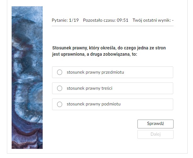 Grafika przedstawia widok na jedno z zadań testu samosprawdzającego. W górnej części znajduje się pasek nawigacyjny testu z informacjami: “Pytanie: pierwsze z dziewiętnastu; pozostało czasu: dziewięć minut i pięćdziesiąt jeden sekund; twój ostatni wynik - brak informacji”. Poniżej jest ćwiczenie. Pogrubioną czcionką zapisane jest polecenie: “Stosunek prawny, który określa, do czego jedna ze stron jest uprawniona, a druga zobowiązana, to”. Poniżej znajdują się w kolejnych wierszach możliwe odpowiedzi: “stosunek prawny przedmiotu, stosunek prawny treści, stosunek prawny podmiotu”. Poniżej, w prawym dolnym rogu znajduje się prostokątny przycisk z tekstem "Sprawdź". Pod nią kolejny przycisk z tekstem: "Dalej".
