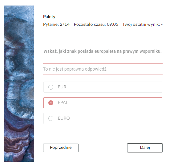 Grafika przedstawia widok na błędnie rozwiązane zadanie z testu samosprawdzającego wraz z informacją zwrotną. Po lewej stronie prostokątna grafika ozdobna. W górnej części znajduje się pasek nawigacyjny testu z informacjami: “Pytanie: drugie z czternastu; pozostało czasu: dziewięć minut i pięć sekund; twój ostatni wynik - brak informacji”. Poniżej jest polecenie:“Wskaż, jaki znak posiada europaleta na prawym wsporniku”. Pod poleceniem wyświetla się treść informacji zwrotnej: “To nie jest poprawna odpowiedź”. Poniżej w ramkach zaznaczona odpowiedź “EPAL” i niezaznaczone “EUR” oraz “EURO”. W dolnej części po lewej stronie prostokątny przycisk “Poprzednie”, który służy do przejścia do poprzedniego zadania. Po prawej stronie przycisk “Dalej”, który służy do przejścia do kolejnego zadania. 
