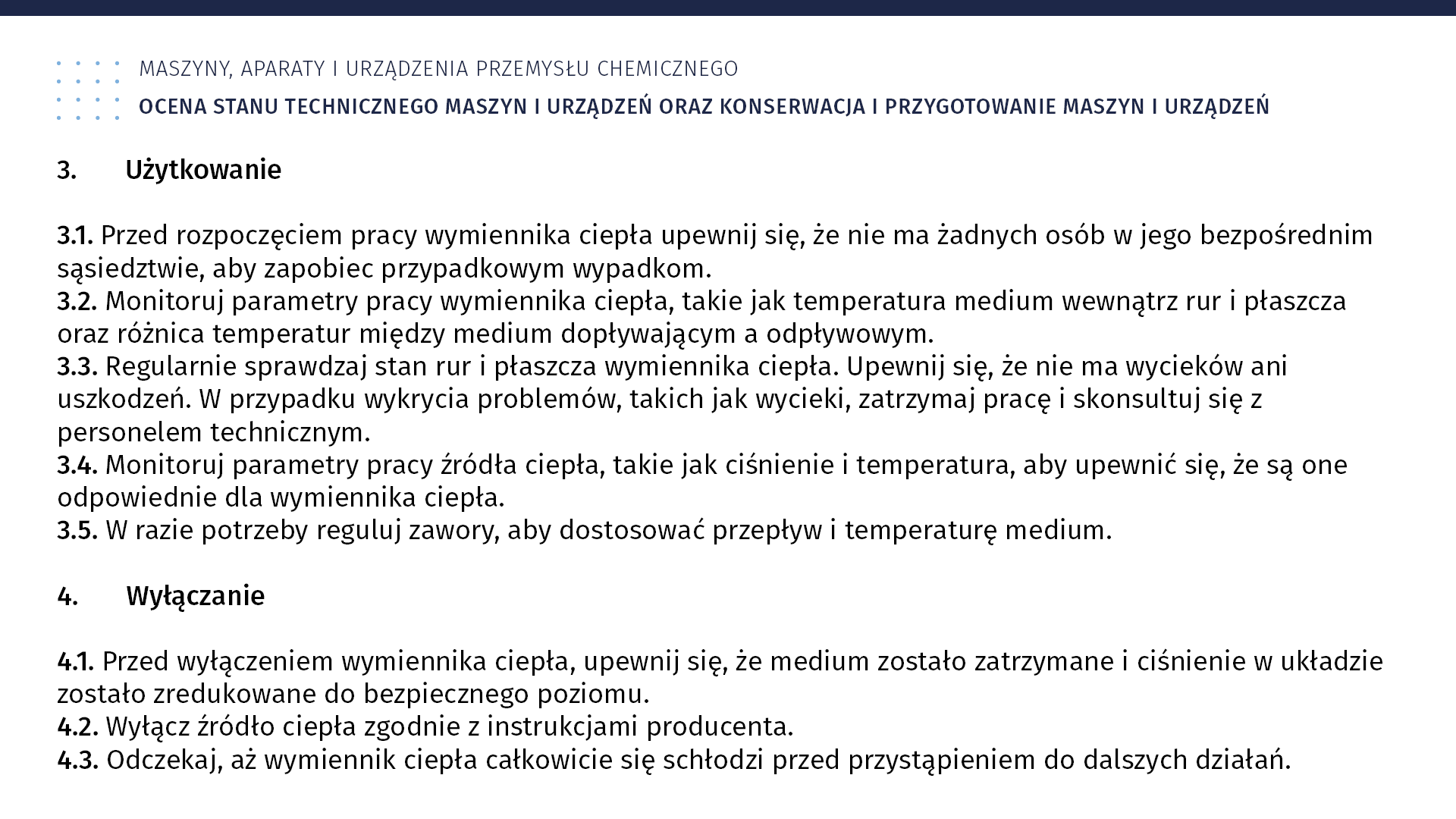 Plansza: Maszyny, aparaty i urządzenia przemysłu chemicznym. Ocena stanu technicznego maszyn i urządzeń oraz konserwacja i przygotowanie maszyn i urządzeń. 3. Użytkowanie 3.1. Przed rozpoczęciem pracy wymiennika ciepła upewnij się, że nie ma żadnych osób w jego bezpośrednim sąsiedztwie, aby zapobiec przypadkowym wypadkom. 3.2. Monitoruj parametry pracy wymiennika ciepła, takie jak temperatura medium wewnątrz rur i płaszcza oraz różnica temperatur między medium dopływającym a odpływowym. 3.3. Regularnie sprawdzaj stan rur i płaszcza wymiennika ciepła. Upewnij się, że nie ma wycieków ani uszkodzeń. W przypadku wykrycia problemów, takich jak wycieki, zatrzymaj pracę i skonsultuj się z personelem technicznym. 3.4. Monitoruj parametry pracy źródła ciepła, takie jak ciśnienie i temperatura, aby upewnić się, że są one odpowiednie dla wymiennika ciepła. 3.5. W razie potrzeby reguluj zawory, aby dostosować przepływ i temperaturę medium. 4. Wyłączanie 4.1. Przed wyłączeniem wymiennika ciepła, upewnij się, że medium zostało zatrzymane i ciśnienie w układzie zostało zredukowane do bezpiecznego poziomu. 4.2. Wyłącz źródło ciepła zgodnie z instrukcjami producenta. 4.3. Odczekaj, aż wymiennik ciepła całkowicie się schłodzi przed przystąpieniem do dalszych działań.