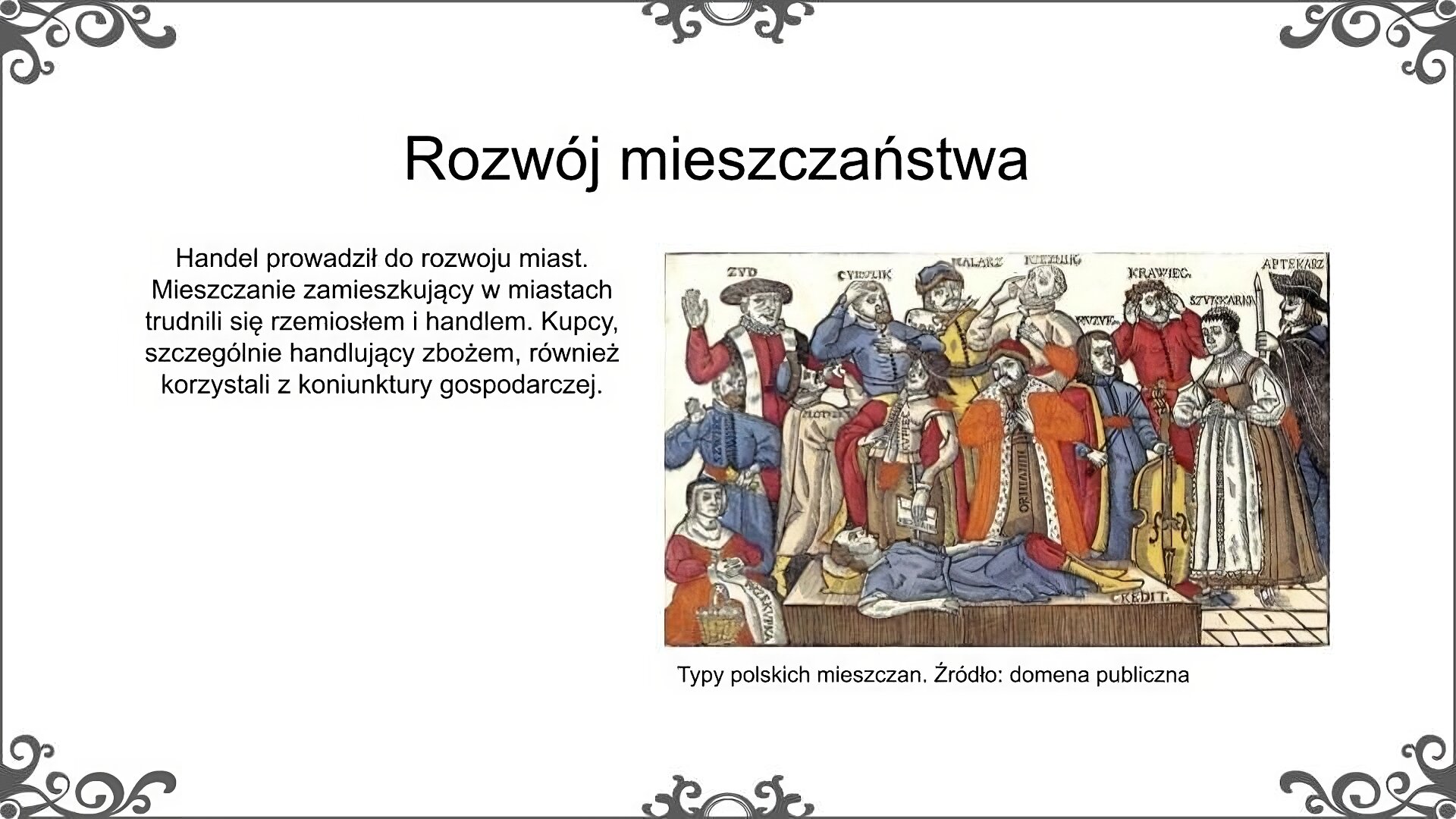 Slajd zatytułowano: Rozwój mieszczaństwa. Poniżej znajduje się ilustracja, na której widoczna jest grupa osób, zarówno kobiet, jak i mężczyzn, w strojach charakterystycznych dla mieszczaństwa. Nad postaciami umieszczone zostały napisy informujące o ich zajęciach. Są to: szewc, złotnik, cyrulik, malarz, rzeźnik, krawiec, aptekarz, muzyk. Każda z postaci trzyma narzędzia swej pracy (np. malarz pędzle,  muzyk basetlę). Ponadto na ilustracji znajdują się także dwie postacie opisane jako Żyd i Ormianin. Na ilustracji znajdują się także dwie kobiety opisane jako przekupka i szynkarka. Stroje te świadczą o zamożności tej grupy społecznej. Strój męski składa się z kapelusza (o różnym fasonie) i długiego kaftana, spod którego widoczna jest koszula. Strój kobiecy tworzą czepek i długa do ziemi suknia. Ilustrację podpisano: Typy polskich mieszczan. Po lewej stronie ilustracja znajduje się napis: Handel prowadził do rozwoju miast. Mieszczanie zamieszkujący w miastach trudnili się rzemiosłem i handlem. Kupcy, szczególnie handlujący zbożem, również korzystali z koniunktury gospodarczej. 