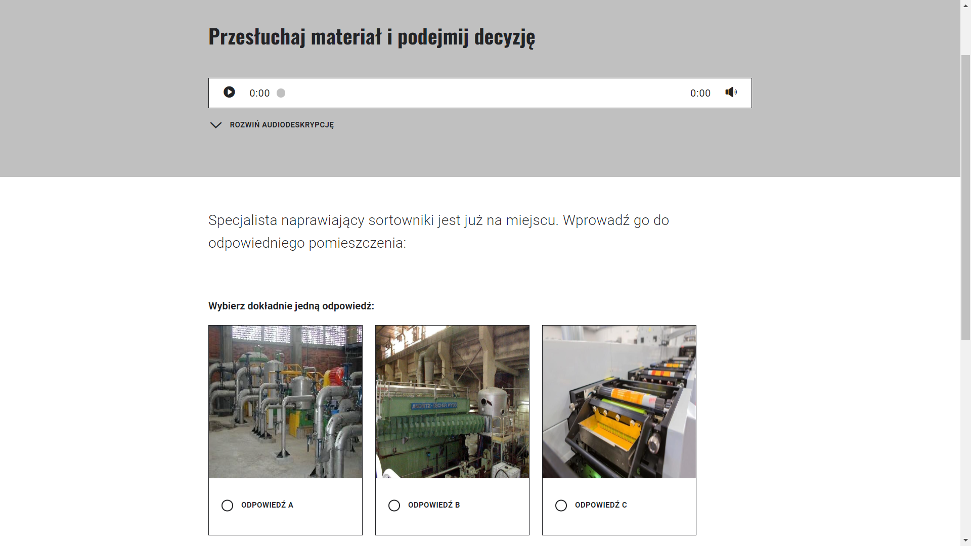 Grafika przedstawia wygląd ekranu odpowiedzi. Ekran podzielony jest na dwie części. Na górze znajduje się szara część z napisem "Przesłuchaj materiał i podejmij decyzję". Poniżej jest biała część zwierająca pytanie "Specjalista naprawiający sortowniki jest już na miejscu. Wprowadź go do odpowiedniego pomieszczenia." Poniżej znajdują się trzy prostokątne okienka, będące odpowiedziami do wyboru przez ucznia, przedstawiające trzy różne pomieszczenia z podpisami "Odpowiedź A", "Odpowiedź B", "Odpowiedź C".