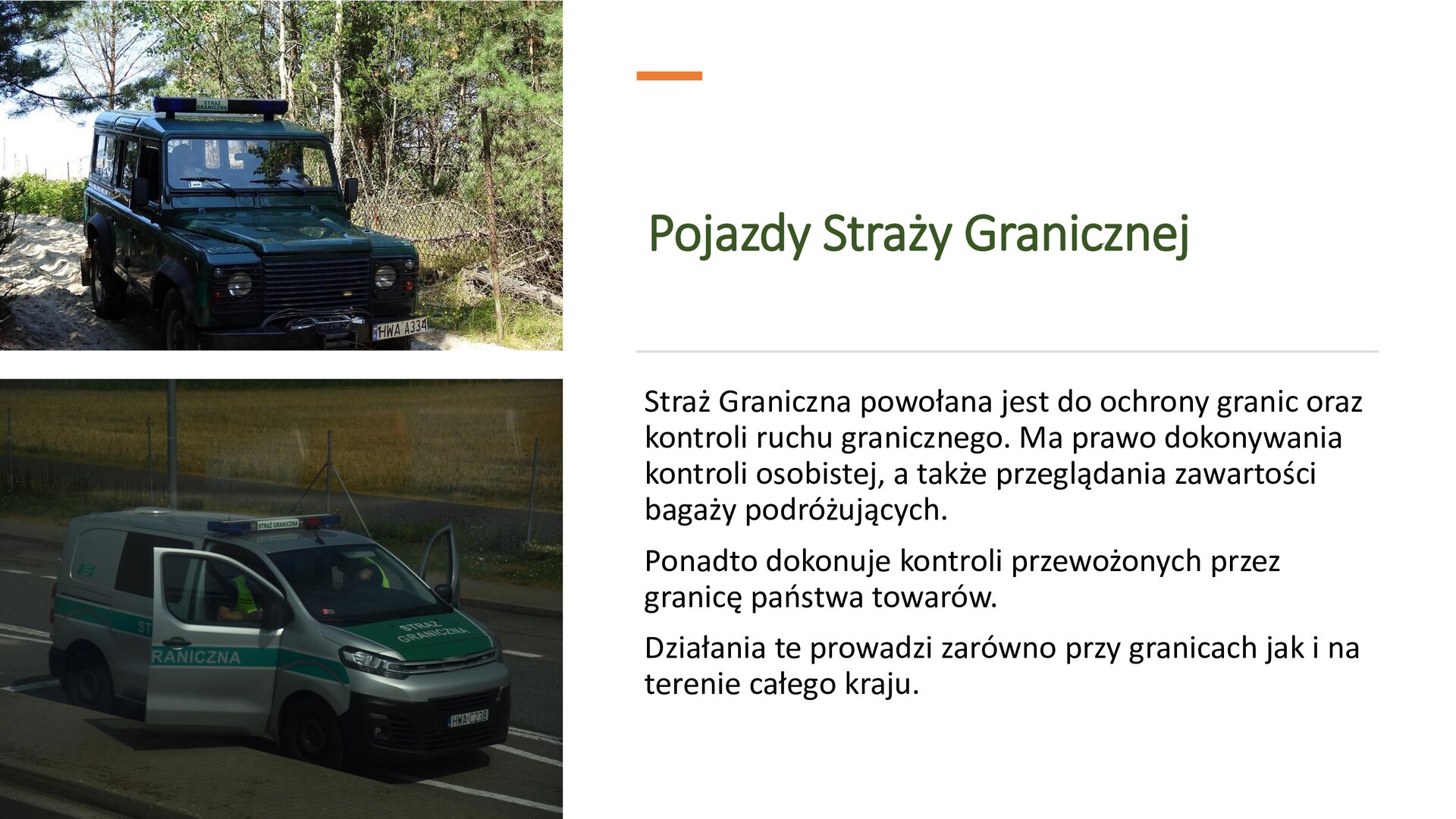 Biały slajd. Z lewej strony dwa zdjęcia ustawione jedno pod drugim. Górne zdjęcie przedstawia ciemnozielonego jeepa, który na dachu ma umieszczone światła pojazdu uprzywilejowanego. W tle zielony las. Zdjęcie dolne przedstawia szarą furgonetkę, na której znajdują się zielone pasy z napisami: „Straż graniczna”. Z prawej strony slajdu tekst: „Pojazdy Straży Granicznej. Straż Graniczna powołana jest do ochrony granic oraz kontroli ruchu granicznego. Ma prawo dokonywania kontroli osobistej, a także przeglądania zawartości bagaży podróżujących. Ponadto dokonuje kontroli przewożonych przez granicę państwa towarów. Działania te prowadzi zarówno przy granicach, jak i na terenie całego kraju”.
