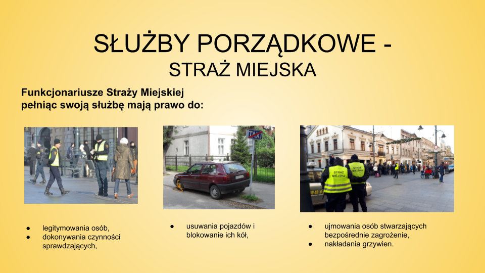 Slajd zatytułowany: Służby porządkowe - Straż Miejska. Treść tekstowa slajdu: Funkcjonariusze Straży Miejskiej pełniąc swoją służbę mają prawo do: legitymowania osób, ujmowania osób stwarzających bezpośrednie zagrożenie,  nakładania grzywien, dokonywania czynności sprawdzających, usuwania pojazdów i blokowanie ich kół. Slajd wyposażony jest w trzy fotografie. Pierwsza z nich przedstawia funkcjonariuszy Straży Miejskiej stojących na ulicy. Jeden z nich wypisuje mandat. Ubrani są w żółte kamizelki. Drugie zdjęcie przedstawia źle zaparkowany samochód z założoną blokadą na przednie lewe koło. Trzecie zdjęcie przedstawia ulicę i spacerujących ludzi. Po lewej stronie z przodu zdjęcia stoją dwie osoby w żółtych kamizelkach z napisem "STRAŻ MIEJSKA".
