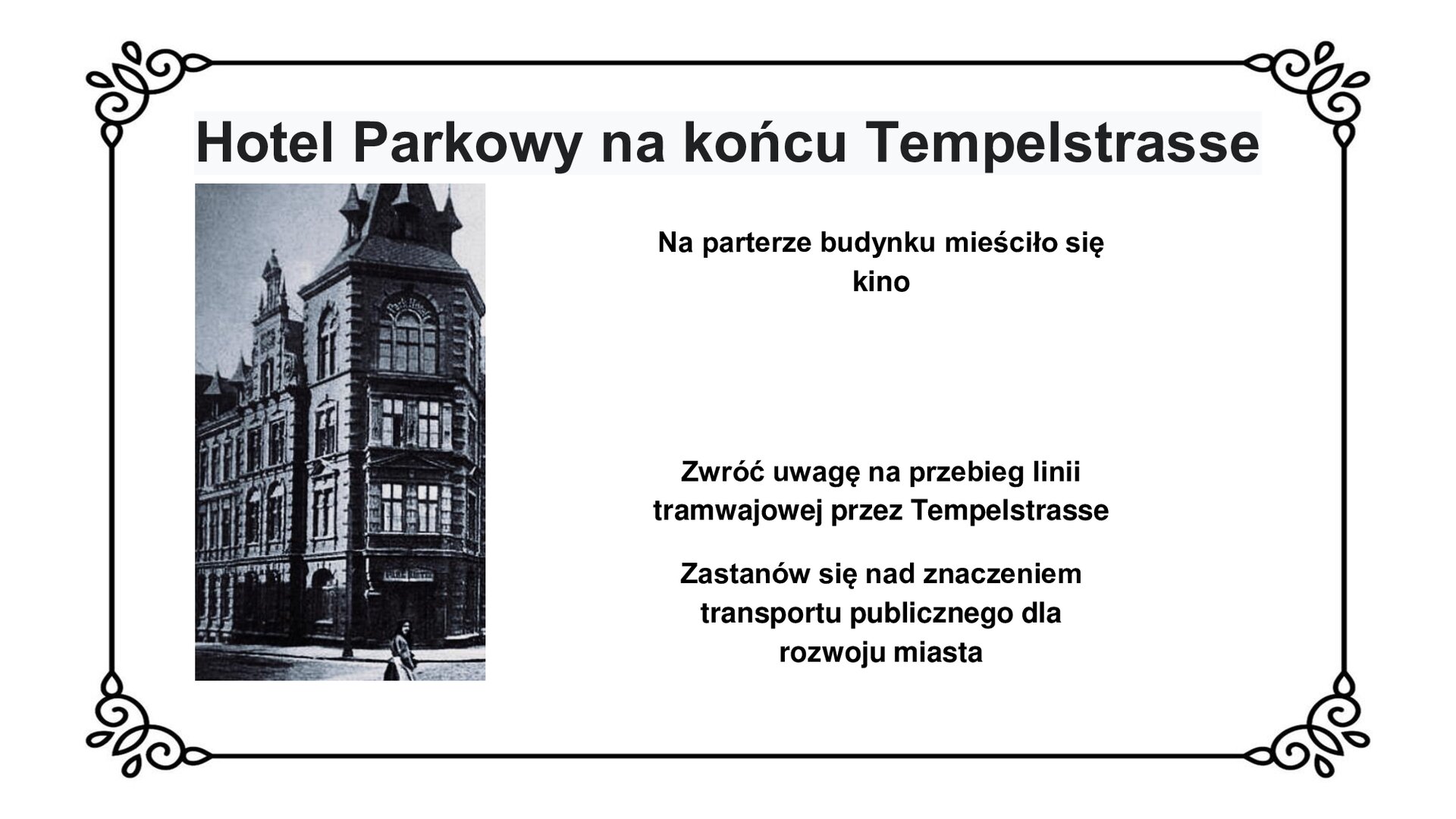 Kliknij, aby powiększyć Slajd zawiera napis tytułowy: Hotel Parkowy na końcu Tempelstrasse. Poniżej jest fotografia narożnego budynku. Jest to trzykondygnacyjny Hotel Parkowy, wybudowany w stylu eklektycznym. Po prawej stronie tekst: Na parterze budynku mieściło się kino. Zwróć uwagę na przebieg linii tramwajowej przez Tempelstrasse. Zastanów się nad znaczeniem transportu publicznego dla rozwoju miasta.