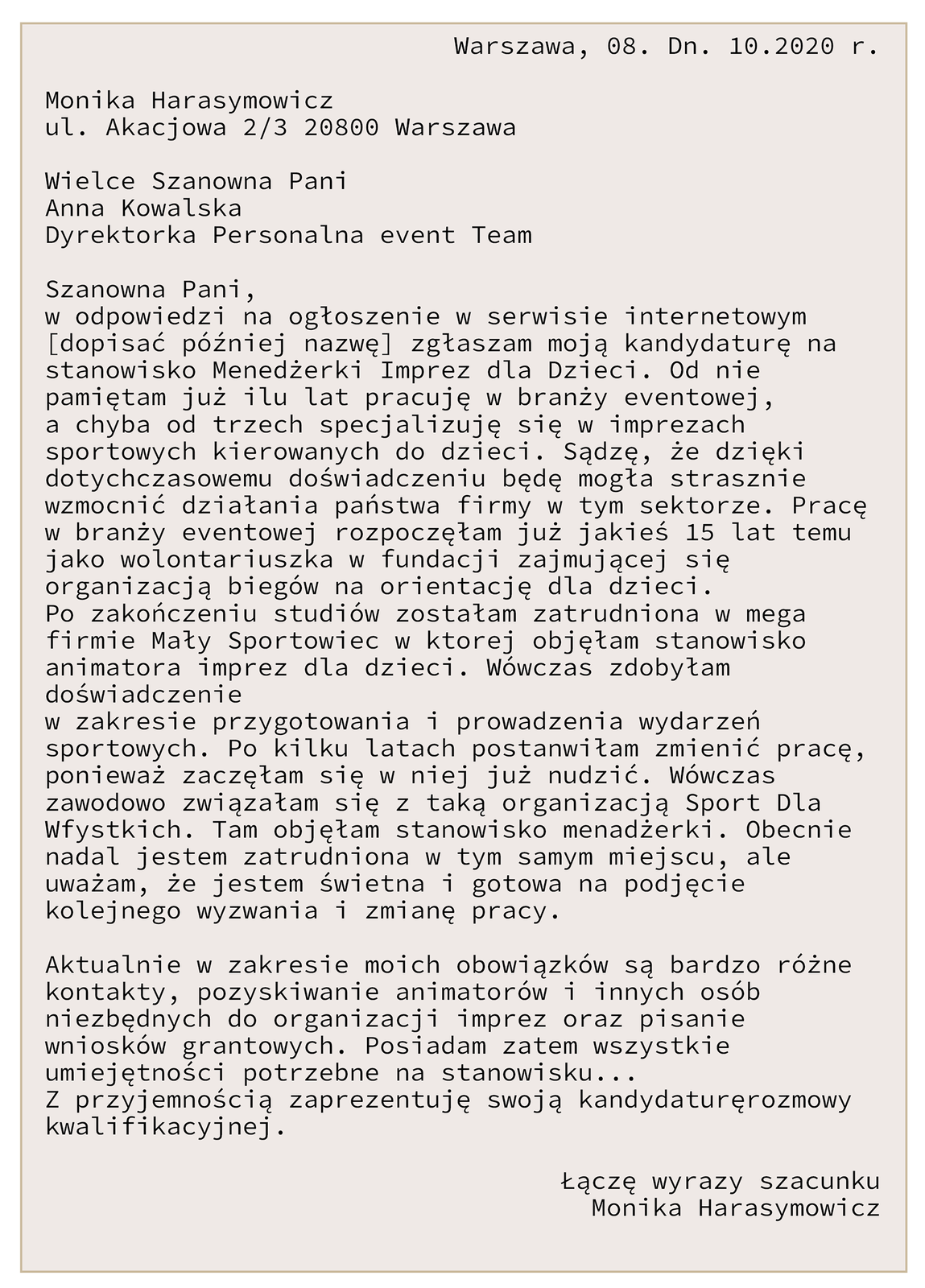 List motywacyjny. W prawym, górnym rogu znajduje się nazwa miejscowości i data: Warszawa, 8 dn. października 2020 roku. W lewym górnym rogu znajdują się dane osoby piszącej list motywacyjny: Monika Harasymowicz, ul. Akacjowa 2/3 20800 Warszawa. Nieco poniżej, po lewej stronie zwrot adresatywny: Wielce Szanowna Pani Anna Kowalska Dyrektorka Personalna event Team [czyt. iwent tim]. Zwrot grzecznościowy: Szanowna Pani. Treść listu: w odpowiedzi na ogłoszenie w serwisie internetowym [dopisać później nazwę] zgłaszam moja kandydaturę na stanowisko Menadżerki Imprez dla Dzieci. Od nie pamiętam już ilu lat pracuję w branży eventowej [czyt. iwentowej], a chyba od trzech specjalizuję się w imprezach sportowych kierowanych do dzieci. Sądzę, że dzięki dotychczasowemu doświadczeniu będę strasznie mogła wzmocnić działania Państwa firmy w tym sektorze. Pracę w branży eventowej rozpoczęłam już jakieś 15 lat temu jako wolontariuszka w fundacji zajmującej się organizacją biegów na orientację dla dzieci. Po zakończeniu studiów zostałam zatrudniona w mega firmie Mały Sportowiec, w której objęłam stanowisko animatora imprez dla dzieci. Wówczas zdobyłam doświadczenie w zakresie przygotowania i prowadzenia wydarzeń sportowych. Po kilku latach postanowiłam zmienić pracę, ponieważ zaczęłam się w niej nudzić. Wówczas zawodowo związałam się z organizacją pozarządową Sport Dla Wfystkich. Tam objęłam stanowisko menadżerki. Obecnie nadal jestem zatrudniona w tym samym miejscu, ale uważam, że jestem świetna i gotowa na podjęcie kolejnego wyzwania i zmianę pracy. Aktualnie w zakresie moich obowiązków są bardzo różne kontakty, pozyskiwanie animatorów i innych osób niezbędnych do organizacji imprez oraz pisanie wniosków grantowych. Podsiadam zatem wszystkie umiejętności potrzebne na stanowisku... Z przyjemnością zaprezentuję swoją kandydaturęrozmowy kwalifikacyjnej. Łączę wyrazy szacunku Monika Harasymowicz