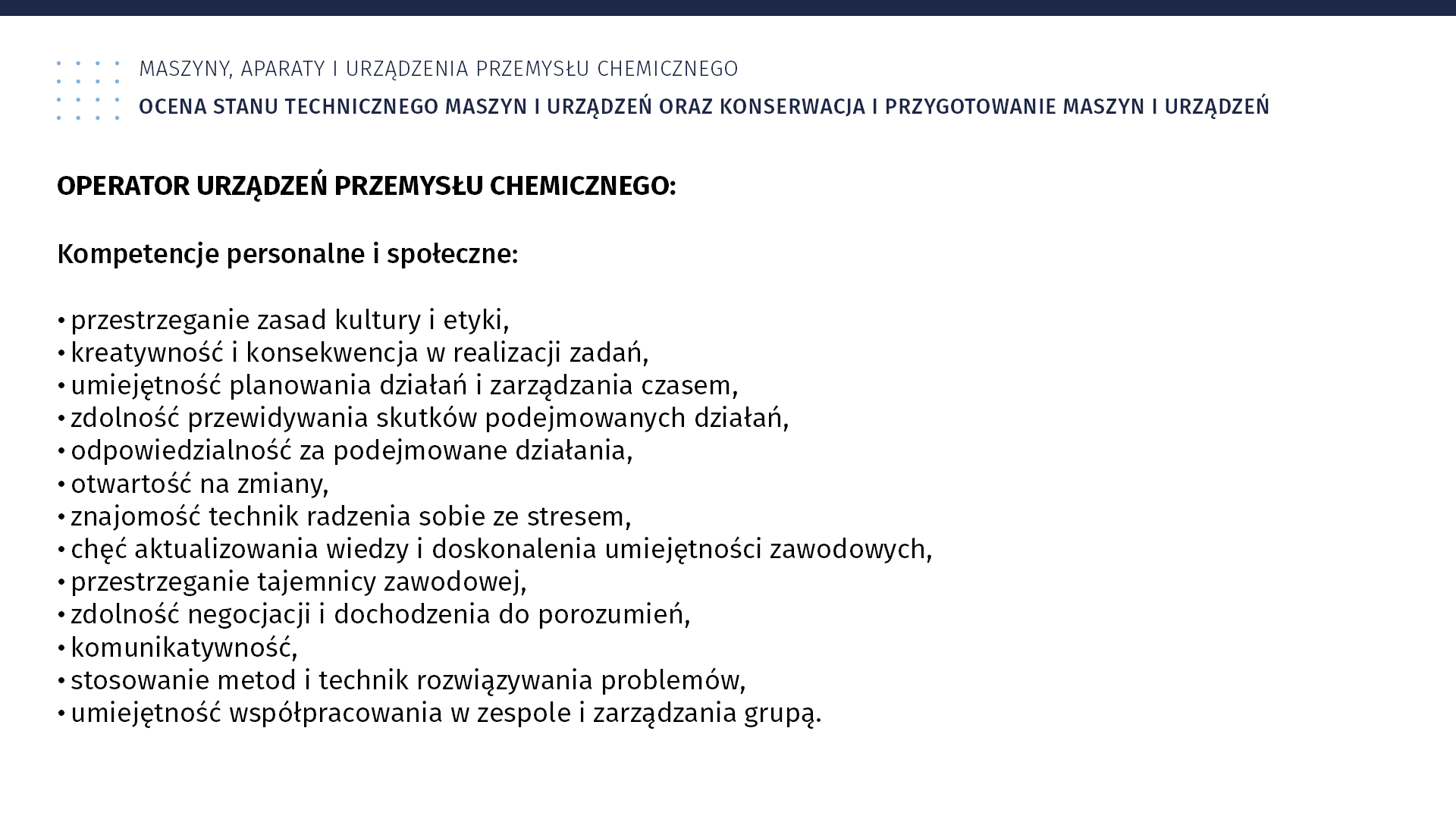 Plansza: Maszyny, aparaty i urządzenia przemysłu chemicznym. Ocena stanu technicznego maszyn i urządzeń oraz konserwacja i przygotowanie maszyn i urządzeń. Operator Urządzeń Przemysłu Chemicznego. Kompetencje personalne i społeczne: przestrzeganie zasad kultury i etyki, kreatywność i konsekwencja w realizacji zadań, umiejętność planowania działań i zarządzania czasem, zdolność przewidywania skutków podejmowanych działań, odpowiedzialność za podejmowane działania, otwartość na zmiany, znajomość technik radzenia sobie ze stresem, chęć aktualizowania wiedzy i doskonalenia umiejętności zawodowych, przestrzeganie tajemnicy zawodowej, zdolność negocjacji i dochodzenia do porozumień, komunikatywność, stosowanie metod i technik rozwiązywania problemów, umiejętność współpracowania w zespole i zarządzania grupą.