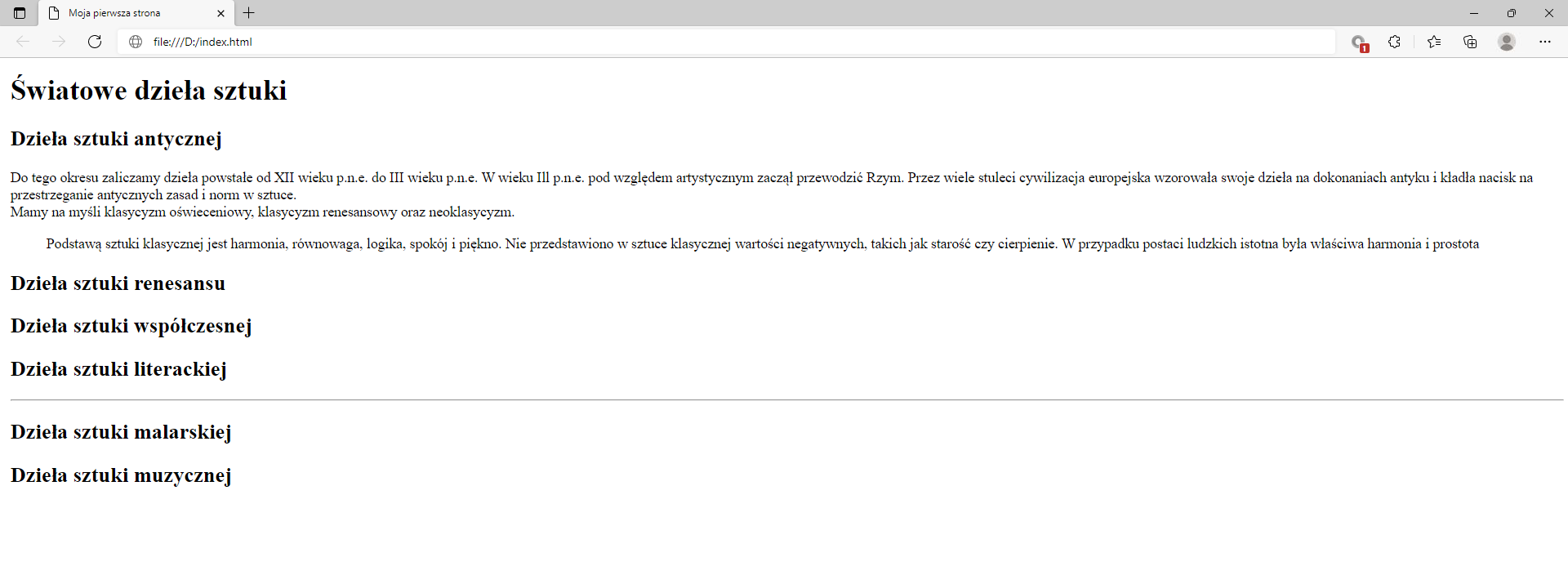 Ilustracja przedstawia widok tworzonej strony internetowej w przeglądarce Microsoft Edge z zastosowanymi znacznikami nagłówków, akapitu, preformatowania oraz line break.W górnej części przeglądarki na karcie zakładki znajduje się tytuł: Moja pierwsza strona. Poniżej na pasku adresu widoczny jest adres strony. Pod paskiem adresu znajduje się strona internetowa. Na górze strony znajduje się nagłówek pierwszego poziomu z tekstem: Światowe dzieła sztuki. Poniżej widać napis: Dzieła sztuki antycznej sporządzony nagłówkiem drugiego poziomu. Poniżej znajduje się akapit tekstowy z zastosowanymi znacznikami preformatowania oraz line break. Pod akapitem znajduje się pięć kolejnych nagłówków drugiego poziomu. Nagłówki w kolejności: dzieła sztuki renesansu, dzieła sztuki współczesnej, dzieła sztuki literackiej, dzieła sztuki malarskiej, dzieła sztuki muzycznej. 