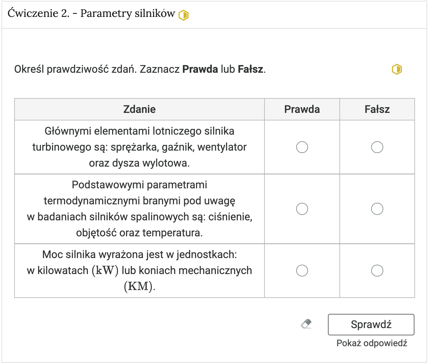 Zrzut ekranu przedstawia przykładowy wygląd zadania. Na zdjęciu widoczna jest rozwinięta zakładka z ćwiczeniem drugim. W zakładce zawarte jest zadanie polegające na ocenieniu czy zdanie jest prawdziwe czy fałszywe. Zdania podano w tabeli w pierwszej kolumnie. Jeśli zdanie jest prawdziwe, należy oznaczyć punkt w kolumnie drugiej, a jeśli fałszywe - w trzeciej. Pod tabelą znajduje się ikona gumki do ścierania. Po jej wybraniu odpowiedzi wprowadzone przez użytkownika są usuwane. Kolejne przyciski to przycisk Sprawdź oraz Pokaż odpowiedź.