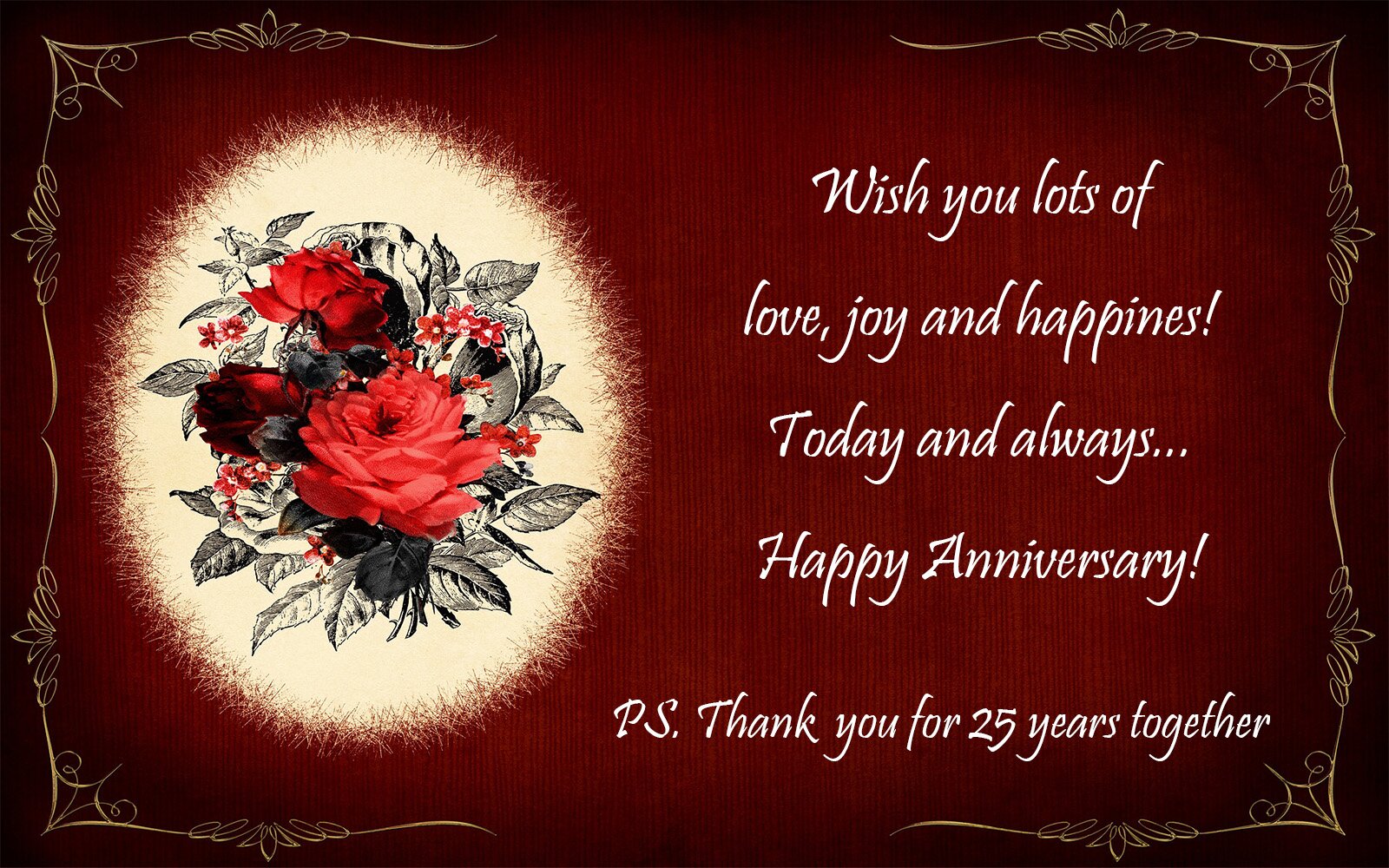 Zdjęcie przedstawia kartkę z okazji 25 rocznicy ślubu. Na czarnym tle widoczny jest bordowy prostokąt z nieregularnymi krawędziami zdobionymi złotym motywem. W prostokąt wpisane są: po prawej stronie kremowy owal z bukietem z czerwonych róż i naszkicowanymi szarym ołówkiem liśćmi, zaś po lewej stronie widoczny jest napis z białych liter w języku angielskim: Wish you lots of love, joy and happines! Today and always... Happy Anniversary! W dolnej części widoczny jest dopisek post scriptum w języku angielskim:PS. Thank you for 25 years together.