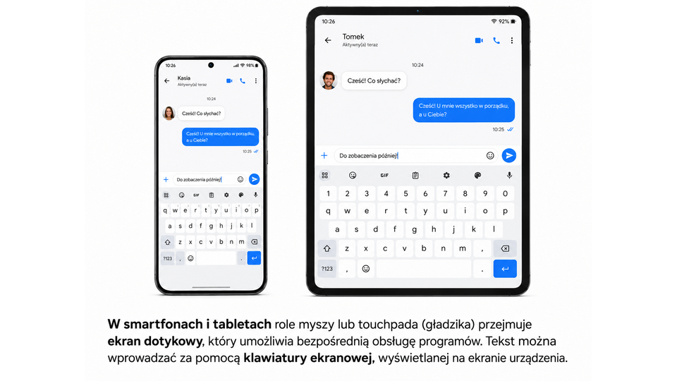 Fotografia przedstawiająca tablet i smartfon z ekranem dotykowym i wyświetloną na nim klawiaturą. Obrazy na tych urządzeniach przedstawiają konwersację prowadzoną za pomocą komunikatora tekstowego. Dolną połowę ekranu zajmuje klawiatura ekranowa o układzie QWERTY oraz podpowiedzi słów. Obraz na tablecie wyświetlony jest poziomo, połowę ekranu zajmuje klawiatura ekranowa. Pod spodem fotografii znajduje się tekst "W smartfonach i tabletach rolę myszy lub touchpada (gładzika) przejmuje ekran dotykowy, który umożliwia bezpośrednią obsługę programów. Tekst można wprowadzać za pomocą klawiatury ekranowej, wyświetlanej na ekranie urządzenia.". 
