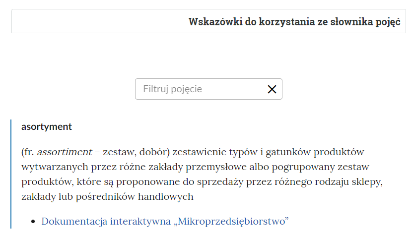 Grafika przedstawia fragment słownika. W górnej części prostokątna ramka: “Wskazówki do korzystania ze słownika pojęć”. Poniżej prostokątne pole z napisem “Filtruj pojęcie” i ikoną krzyżyka do usuwania wpisanej treści”. Pod polem filtracji pojęcie wraz z definicją: “asortyment - (z francuskiego assortiment - zestaw, dobór) zestawienie typów i gatunków produktów wytwarzanych przez różne zakłady przemysłowe albo pogrupowany zestaw produktów, które są proponowane do sprzedaży przez różnego rodzaju sklepy, zakłady lub pośredników handlowych”. Pod definicją odnośnik do multimedium: “Dokumentacja interaktywna - Mikroprzedsiębiorstwo".