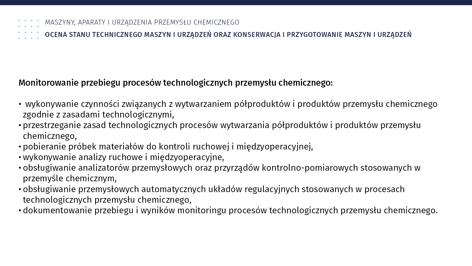Plansza: Maszyny, aparaty i urządzenia przemysłu chemicznym. Ocena stanu technicznego maszyn i urządzeń oraz konserwacja i przygotowanie maszyn i urządzeń.·Monitorowanie przebiegu procesów technologicznych przemysłu chemicznego: wykonywanie czynności związanych z wytwarzaniem półproduktów i produktów przemysłu chemicznego zgodnie z zasadami technologicznymi; przestrzeganie zasad technologicznych procesów wytwarzania półproduktów i produktów przemysłu chemicznego; pobieranie próbek materiałów do kontroli ruchowej i międzyoperacyjnej; wykonywanie analizy ruchowe i międzyoperacyjne; obsługiwanie analizatorów przemysłowych oraz przyrządów kontrolno‑pomiarowych stosowanych w przemyśle chemicznym; obsługiwanie przemysłowych automatycznych układów regulacyjnych stosowanych w procesach technologicznych przemysłu chemicznego; dokumentowanie przebiegu i wyników monitoringu procesów technologicznych przemysłu chemicznego.