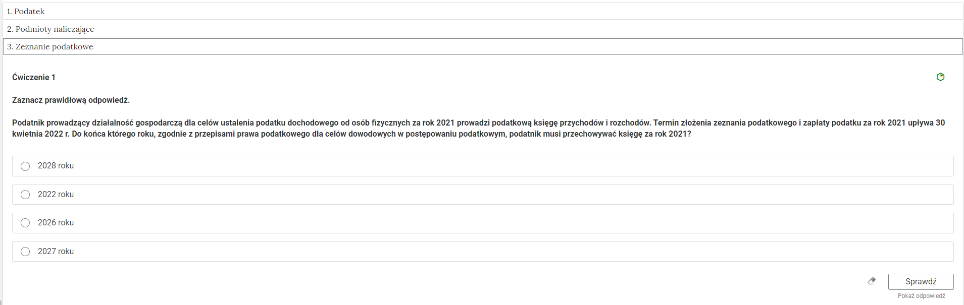 Grafika przedstawia widok na przykładowe ćwiczenie jednokrotnego wyboru w zakładkach z interaktywnymi materiałami sprawdzającymi. W górnej części znajdują się trzy prostokątne ramki z nazwami zakładek: “Jeden. Podatek”, “Dwa. Podmioty naliczające”, “Trzy. Zeznanie podatkowe”. Trzecia ramka jest otwarta i znajduje się w niej ćwiczenie pierwsze. Po prawej stronie znajduje się zielona ikona, która wskazuje poziom trudności zadania. Treść polecenia: “Zaznacz prawidłową odpowiedź. Podatnik prowadzący działalność gospodarczą dla celów ustalenia podatku dochodowego od osób fizycznych za rok 2021 prowadzi podatkową księgę przychodów i rozchodów. Termin złożenia zeznania podatkowego i zapłaty podatku za rok 2021 upływa 30 kwietnia 2022 roku. Do końca którego roku, zgodnie z przepisami prawa podatkowego dla celów dowodowych w postępowaniu podatkowym, podatnik musi przechowywać księgę za rok 2021?” Poniżej cztery ramki z polami do zaznaczenia poprawnej odpowiedzi oraz z możliwymi odpowiedziami: 2028 roku, 2022 roku, 2026 roku, 2027 roku. Poniżej, w prawym dolnym rogu znajduje się ramka z tekstem "Sprawdź". Po lewej stronie obok ramki jest szaro‑biała gumka do mazania. Poniżej tekst: "Pokaż odpowiedź". 